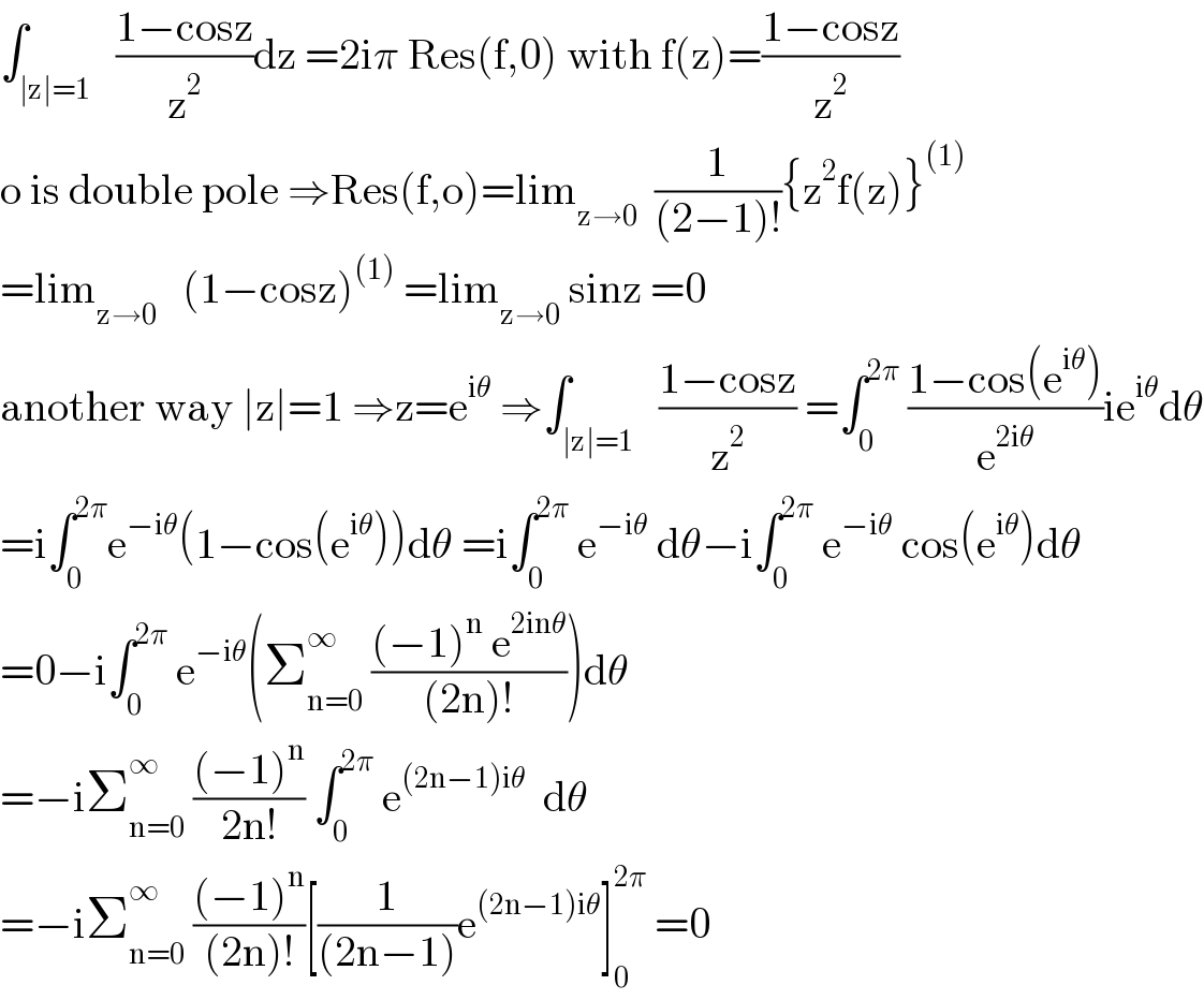 ∫_(∣z∣=1)   ((1−cosz)/z^2 )dz =2iπ Res(f,0) with f(z)=((1−cosz)/z^2 )  o is double pole ⇒Res(f,o)=lim_(z→0)   (1/((2−1)!)){z^2 f(z)}^((1))   =lim_(z→0)    (1−cosz)^((1))  =lim_(z→0)  sinz =0  another way ∣z∣=1 ⇒z=e^(iθ)  ⇒∫_(∣z∣=1)   ((1−cosz)/z^2 ) =∫_0 ^(2π)  ((1−cos(e^(iθ) ))/e^(2iθ) )ie^(iθ) dθ  =i∫_0 ^(2π) e^(−iθ) (1−cos(e^(iθ) ))dθ =i∫_0 ^(2π)  e^(−iθ)  dθ−i∫_0 ^(2π)  e^(−iθ)  cos(e^(iθ) )dθ  =0−i∫_0 ^(2π)  e^(−iθ) (Σ_(n=0) ^∞  (((−1)^n  e^(2inθ) )/((2n)!)))dθ  =−iΣ_(n=0) ^∞  (((−1)^n )/(2n!)) ∫_0 ^(2π)  e^((2n−1)iθ)   dθ  =−iΣ_(n=0) ^∞  (((−1)^n )/((2n)!))[(1/((2n−1)))e^((2n−1)iθ) ]_0 ^(2π)  =0  