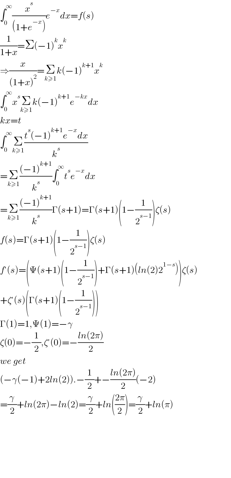 ∫_0 ^∞ (x^s /((1+e^(−x) )))e^(−x) dx=f(s)  (1/(1+x))=Σ(−1)^k x^k   ⇒(x/((1+x)^2 ))=Σ_(k≥1) k(−1)^(k+1) x^k   ∫_0 ^∞ x^s Σ_(k≥1) k(−1)^(k+1) e^(−kx) dx  kx=t  ∫_0 ^∞ Σ_(k≥1) ((t^s (−1)^(k+1) e^(−x) dx)/k^s )  =Σ_(k≥1) (((−1)^(k+1) )/k^s )∫_0 ^∞ t^s e^(−x) dx  =Σ_(k≥1) (((−1)^(k+1) )/k^s )Γ(s+1)=Γ(s+1)(1−(1/2^(s−1) ))ζ(s)  f(s)=Γ(s+1)(1−(1/2^(s−1) ))ζ(s)  f′(s)=(Ψ(s+1)(1−(1/2^(s−1) ))+Γ(s+1)(ln(2)2^(1−s) ))ζ(s)  +ζ′(s)(Γ(s+1)(1−(1/2^(s−1) )))  Γ(1)=1,Ψ(1)=−γ  ζ(0)=−(1/2),ζ′(0)=−((ln(2π))/2)  we get  (−γ(−1)+2ln(2)).−(1/2)+−((ln(2π))/2)(−2)  =(γ/2)+ln(2π)−ln(2)=(γ/2)+ln(((2π)/2))=(γ/2)+ln(π)            