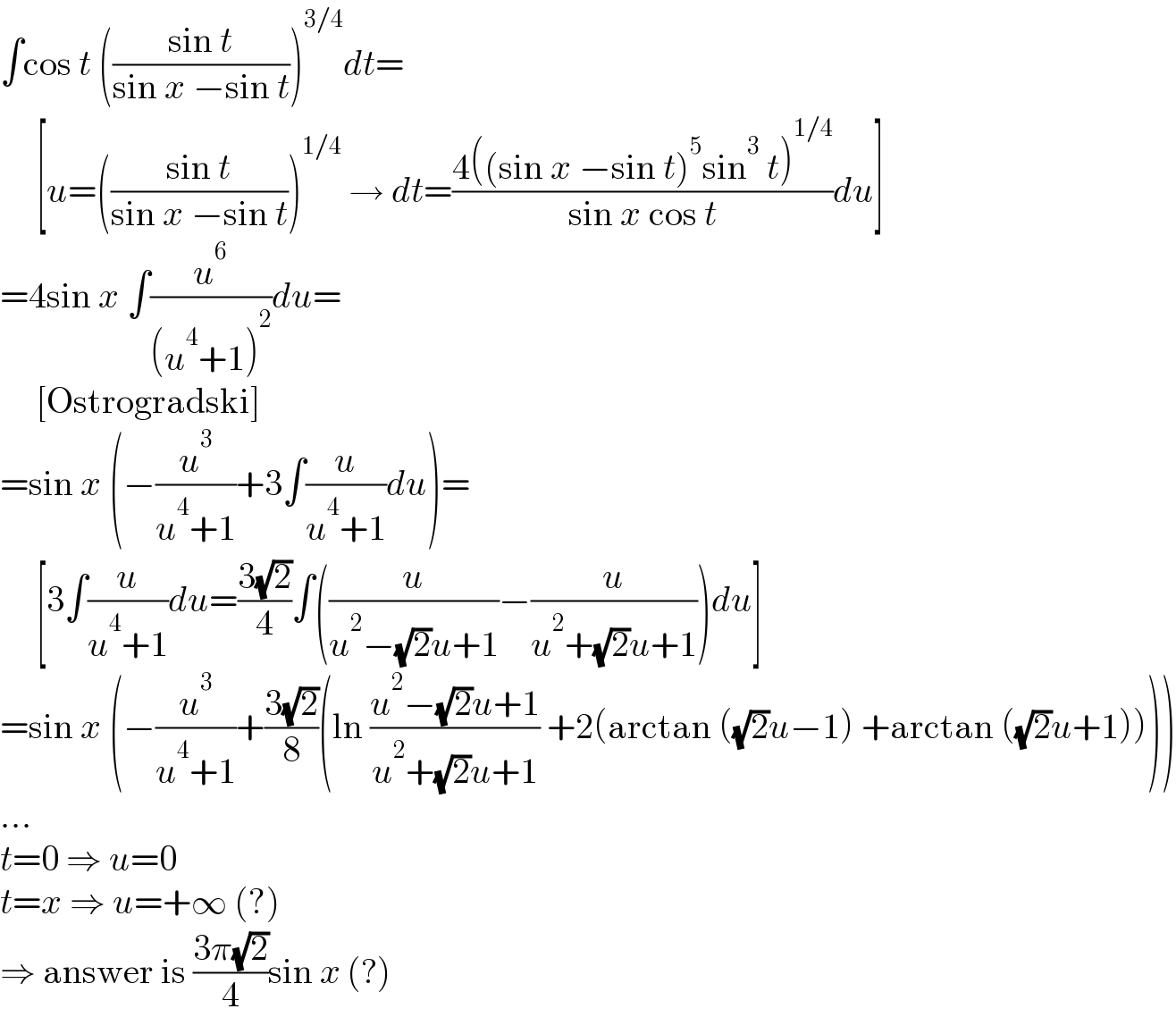 ∫cos t (((sin t)/(sin x −sin t)))^(3/4) dt=       [u=(((sin t)/(sin x −sin t)))^(1/4)  → dt=((4((sin x −sin t)^5 sin^3  t)^(1/4) )/(sin x cos t))du]  =4sin x ∫(u^6 /((u^4 +1)^2 ))du=       [Ostrogradski]  =sin x (−(u^3 /(u^4 +1))+3∫(u/(u^4 +1))du)=       [3∫(u/(u^4 +1))du=((3(√2))/4)∫((u/(u^2 −(√2)u+1))−(u/(u^2 +(√2)u+1)))du]  =sin x (−(u^3 /(u^4 +1))+((3(√2))/8)(ln ((u^2 −(√2)u+1)/(u^2 +(√2)u+1)) +2(arctan ((√2)u−1) +arctan ((√2)u+1))))  ...  t=0 ⇒ u=0  t=x ⇒ u=+∞ (?)  ⇒ answer is ((3π(√2))/4)sin x (?)  
