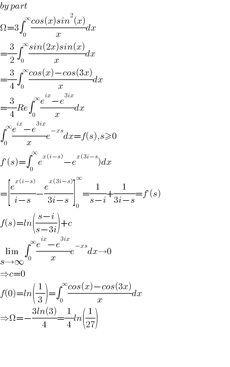 by part  Ω=3∫_0 ^∞ ((cos(x)sin^2 (x))/x)dx  =(3/2)∫_0 ^∞ ((sin(2x)sin(x))/x)dx  =(3/4)∫_0 ^∞ ((cos(x)−cos(3x))/x)dx  =(3/4)Re∫_0 ^∞ ((e^(ix) −e^(3ix) )/x)dx  ∫_0 ^∞ ((e^(ix) −e^(3ix) )/x)e^(−xs) dx=f(s),s≥0  f′(s)=∫_0 ^∞ e^(x(i−s)) −e^(x(3i−s) )dx  =[(e^(x(i−s)) /(i−s))−(e^(x(3i−s)) /(3i−s))]_0 ^∞ =(1/(s−i))+(1/(3i−s))=f′(s)  f(s)=ln(((s−i)/(s−3i)))+c  lim_(s→∞) ∫_0 ^∞ ((e^(ix) −e^(3ix) )/x)e^(−xs) dx→0  ⇒c=0  f(0)=ln((1/3))=∫_0 ^∞ ((cos(x)−cos(3x))/x)dx  ⇒Ω=−((3ln(3))/4)=(1/4)ln((1/(27)))        