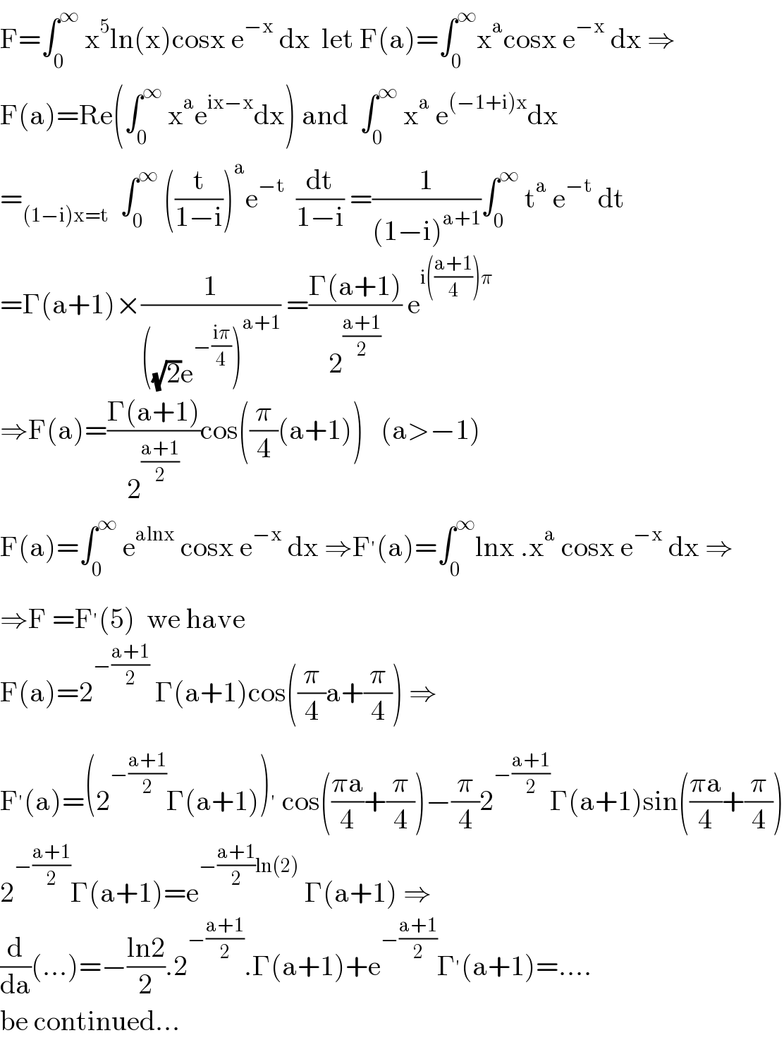 F=∫_0 ^∞  x^5 ln(x)cosx e^(−x)  dx  let F(a)=∫_0 ^∞ x^a cosx e^(−x)  dx ⇒  F(a)=Re(∫_0 ^∞  x^a e^(ix−x) dx) and  ∫_0 ^∞  x^a  e^((−1+i)x) dx  =_((1−i)x=t)   ∫_0 ^∞  ((t/(1−i)))^a e^(−t)   (dt/(1−i)) =(1/((1−i)^(a+1) ))∫_0 ^∞  t^a  e^(−t)  dt  =Γ(a+1)×(1/(((√2)e^(−((iπ)/4)) )^(a+1) )) =((Γ(a+1))/2^((a+1)/2) ) e^(i(((a+1)/4))π)   ⇒F(a)=((Γ(a+1))/2^((a+1)/2) )cos((π/4)(a+1))   (a>−1)  F(a)=∫_0 ^∞  e^(alnx)  cosx e^(−x)  dx ⇒F^′ (a)=∫_0 ^∞ lnx .x^a  cosx e^(−x)  dx ⇒  ⇒F =F^′ (5)  we have  F(a)=2^(−((a+1)/2))  Γ(a+1)cos((π/4)a+(π/4)) ⇒  F^′ (a)=(2^(−((a+1)/2)) Γ(a+1))^′  cos(((πa)/4)+(π/4))−(π/4)2^(−((a+1)/2)) Γ(a+1)sin(((πa)/4)+(π/4))  2^(−((a+1)/2)) Γ(a+1)=e^(−((a+1)/2)ln(2))  Γ(a+1) ⇒  (d/da)(...)=−((ln2)/2).2^(−((a+1)/2)) .Γ(a+1)+e^(−((a+1)/2)) Γ^′ (a+1)=....  be continued...  