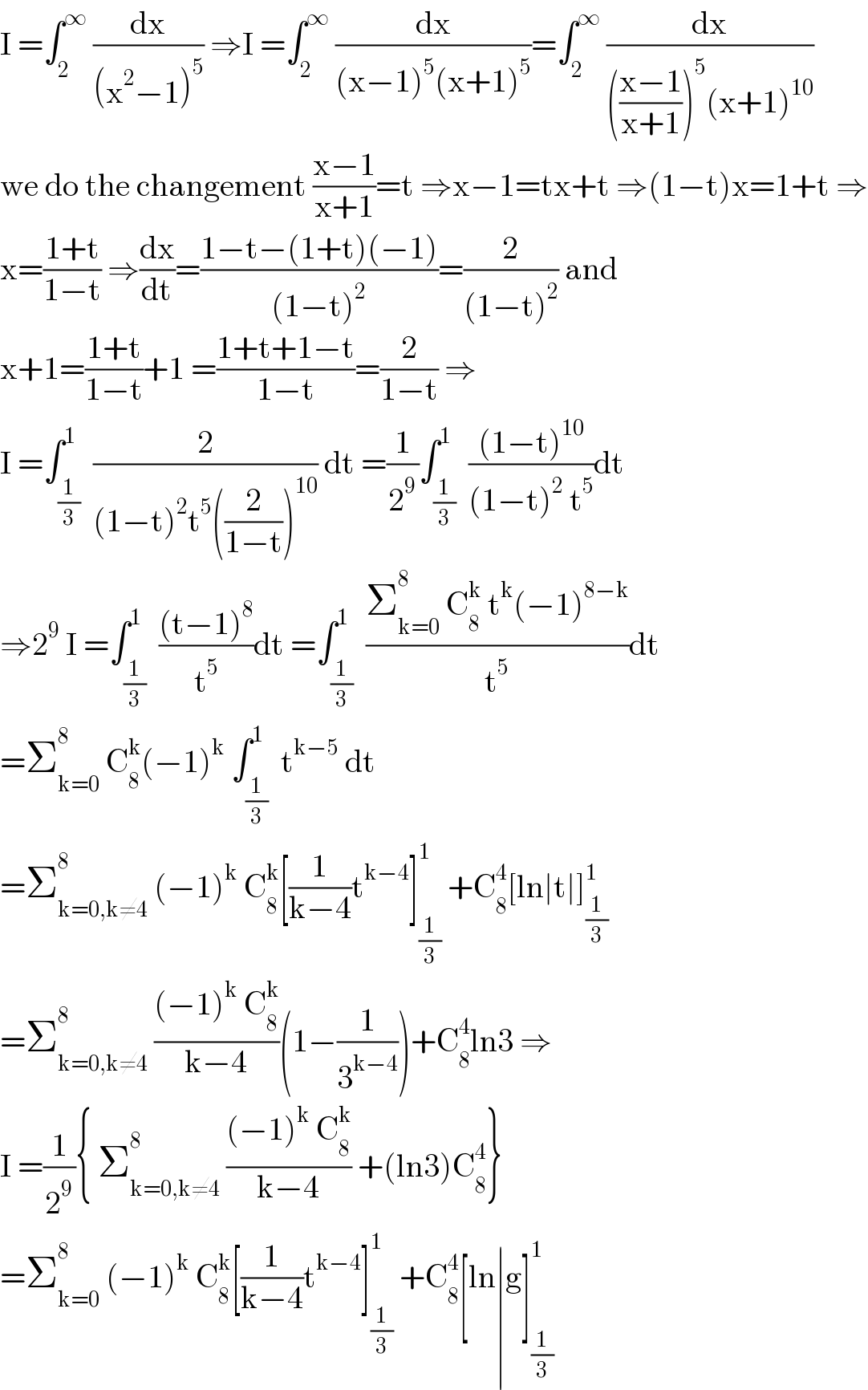 I =∫_2 ^∞  (dx/((x^2 −1)^5 )) ⇒I =∫_2 ^∞  (dx/((x−1)^5 (x+1)^5 ))=∫_2 ^∞  (dx/((((x−1)/(x+1)))^5 (x+1)^(10) ))  we do the changement ((x−1)/(x+1))=t ⇒x−1=tx+t ⇒(1−t)x=1+t ⇒  x=((1+t)/(1−t)) ⇒(dx/dt)=((1−t−(1+t)(−1))/((1−t)^2 ))=(2/((1−t)^2 )) and  x+1=((1+t)/(1−t))+1 =((1+t+1−t)/(1−t))=(2/(1−t)) ⇒  I =∫_(1/3) ^1  (2/((1−t)^2 t^5 ((2/(1−t)))^(10) )) dt =(1/2^9 )∫_(1/3) ^1  (((1−t)^(10) )/((1−t)^2  t^5 ))dt  ⇒2^9  I =∫_(1/3) ^1  (((t−1)^8 )/t^5 )dt =∫_(1/3) ^(1 )  ((Σ_(k=0) ^8  C_8 ^k  t^k (−1)^(8−k) )/t^5 )dt  =Σ_(k=0) ^8  C_8 ^k (−1)^k  ∫_(1/3) ^1  t^(k−5)  dt  =Σ_(k=0,k≠4) ^8  (−1)^k  C_8 ^k [(1/(k−4))t^(k−4) ]_(1/3) ^1  +C_8 ^4 [ln∣t∣]_(1/3) ^1   =Σ_(k=0,k≠4) ^8  (((−1)^k  C_8 ^k )/(k−4))(1−(1/3^(k−4) ))+C_8 ^4 ln3 ⇒  I =(1/2^9 ){ Σ_(k=0,k≠4) ^8  (((−1)^k  C_8 ^k )/(k−4)) +(ln3)C_8 ^4 }  =Σ_(k=0) ^8  (−1)^k  C_8 ^k [(1/(k−4))t^(k−4) ]_(1/3) ^1  +C_8 ^4 [ln∣g]_(1/3) ^1   