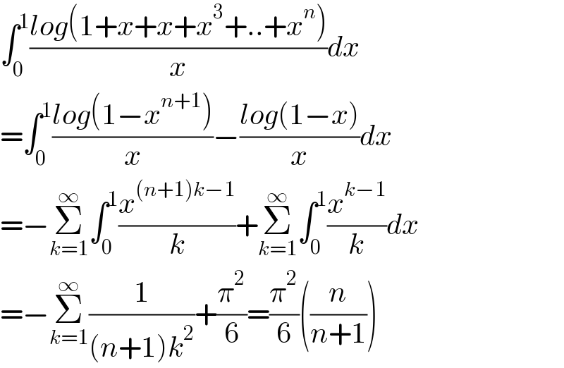 ∫_0 ^1 ((log(1+x+x+x^3 +..+x^n ))/x)dx  =∫_0 ^1 ((log(1−x^(n+1) ))/x)−((log(1−x))/x)dx  =−Σ_(k=1) ^∞ ∫_0 ^1 (x^((n+1)k−1) /k)+Σ_(k=1) ^∞ ∫_0 ^1 (x^(k−1) /k)dx  =−Σ_(k=1) ^∞ (1/((n+1)k^2 ))+(π^2 /6)=(π^2 /6)((n/(n+1)))  