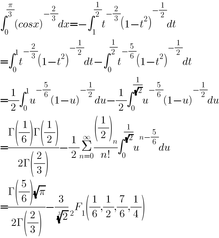 ∫_0 ^(π/3) (cosx)^(−(2/3)) dx=−∫_1 ^(1/2) t^(−(2/3)) (1−t^2 )^(−(1/2)) dt  =∫_0 ^1 t^(−(2/3)) (1−t^2 )^(−(1/2)) dt−∫_0 ^(1/2) t^(−(5/6)) (1−t^2 )^(−(1/2)) dt  =(1/2)∫_0 ^1 u^(−(5/6)) (1−u)^(−(1/2)) du−(1/2)∫_0 ^(1/( (√2))) u^(−(5/6)) (1−u)^(−(1/2)) du  =((Γ((( 1)/6))Γ((1/2)))/(2Γ((2/3))))−(1/2)Σ_(n=0) ^∞ ((((1/2))_n )/(n!))∫_0 ^(1/( (√2))) u^(n−(5/6)) du  =((Γ((5/6))(√π))/(2Γ((2/3))))−(3/( (2)^(1/3) )) _2 F_1 ((1/6),(1/2),(7/6),(1/4))  