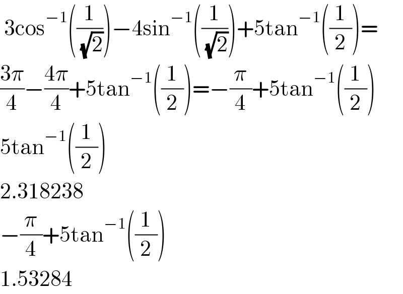  3cos^(−1) ((1/( (√2))))−4sin^(−1) ((1/( (√2))))+5tan^(−1) ((1/2))=  ((3π)/4)−((4π)/4)+5tan^(−1) ((1/2))=−(π/4)+5tan^(−1) ((1/2))  5tan^(−1) ((1/2))  2.318238  −(π/4)+5tan^(−1) ((1/2))  1.53284  