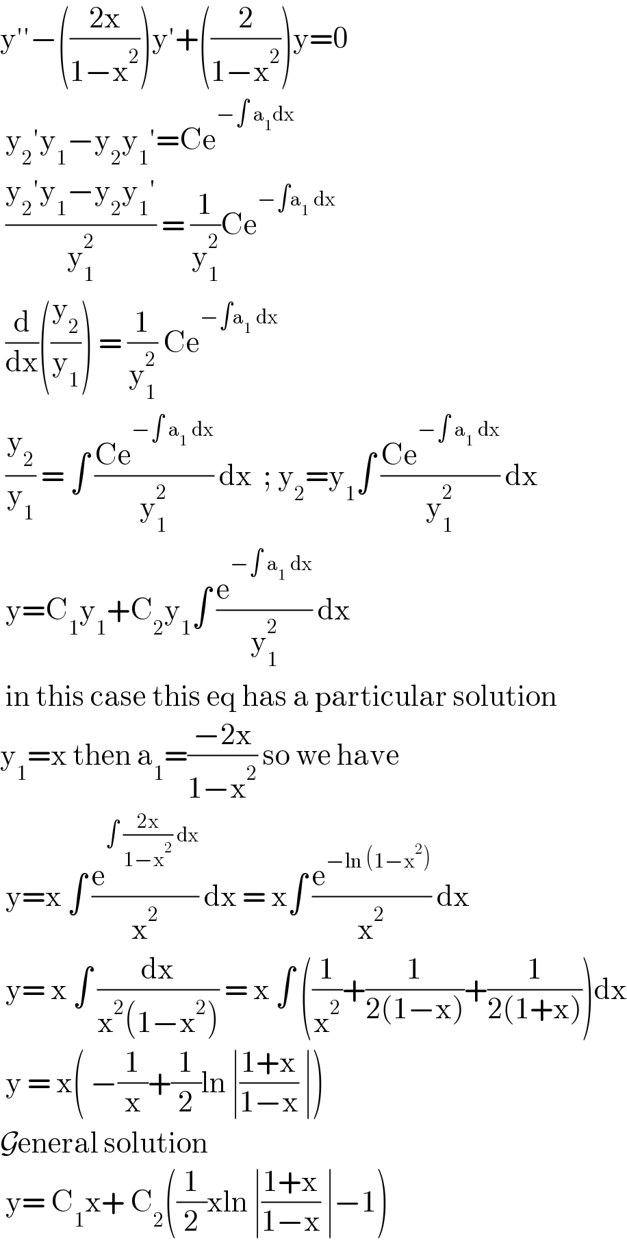 y′′−(((2x)/(1−x^2 )))y′+((2/(1−x^2 )))y=0   y_2 ′y_1 −y_2 y_1 ′=Ce^(−∫ a_1 dx)    ((y_2 ′y_1 −y_2 y_1 ′)/y_1 ^2 ) = (1/y_1 ^2 )Ce^(−∫a_1  dx)    (d/dx)((y_2 /y_1 )) = (1/y_1 ^2 ) Ce^(−∫a_1  dx)    (y_2 /y_1 ) = ∫ ((Ce^(−∫ a_1  dx) )/y_1 ^2 ) dx  ; y_2 =y_1 ∫ ((Ce^(−∫ a_1  dx) )/y_1 ^2 ) dx   y=C_1 y_1 +C_2 y_1 ∫ (e^(−∫ a_1  dx) /y_1 ^2 ) dx   in this case this eq has a particular solution  y_1 =x then a_1 =((−2x)/(1−x^2 )) so we have    y=x ∫ (e^(∫ ((2x)/(1−x^2 )) dx) /x^2 ) dx = x∫ (e^(−ln (1−x^2 )) /x^2 ) dx   y= x ∫ (dx/(x^2 (1−x^2 ))) = x ∫ ((1/x^2 )+(1/(2(1−x)))+(1/(2(1+x))))dx   y = x( −(1/x)+(1/2)ln ∣((1+x)/(1−x)) ∣)  General solution    y= C_1 x+ C_2 ((1/2)xln ∣((1+x)/(1−x)) ∣−1)   