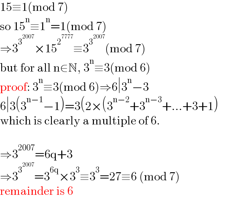 15≡1(mod 7)  so 15^n ≡1^n =1(mod 7)  ⇒3^3^(2007)  ×15^2^(7777)  ≡3^3^(2007)  (mod 7)  but for all n∈N, 3^n ≡3(mod 6)  proof: 3^n ≡3(mod 6)⇒6∣3^n −3  6∣3(3^(n−1) −1)=3(2×(3^(n−2) +3^(n−3) +...+3+1)  which is clearly a multiple of 6.    ⇒3^(2007) =6q+3  ⇒3^3^(2007)  =3^(6q) ×3^3 ≡3^3 =27≡6 (mod 7)  remainder is 6  