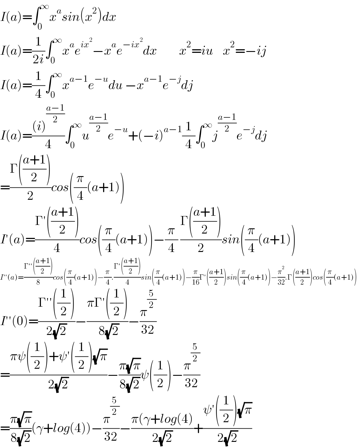 I(a)=∫_0 ^∞ x^a sin(x^2 )dx  I(a)=(1/(2i))∫_0 ^∞ x^a e^(ix^2 ) −x^a e^(−ix^2 ) dx         x^2 =iu    x^2 =−ij  I(a)=(1/4)∫_0 ^∞ x^(a−1) e^(−u) du −x^(a−1) e^(−j) dj  I(a)=(((i)^((a−1)/2) )/4)∫_0 ^∞ u^((a−1)/2) e^(−u) +(−i)^(a−1) (1/4)∫_0 ^∞ j^((a−1)/2) e^(−j) dj  =((Γ(((a+1)/2)))/2)cos((π/4)(a+1))  I′(a)=((Γ′(((a+1)/2)))/4)cos((π/4)(a+1))−(π/4) ((Γ(((a+1)/2)))/2)sin((π/4)(a+1))  I′′(a)=((Γ′′(((a+1)/2)))/8)cos((π/4)(a+1))−(π/4).((Γ′(((a+1)/2)))/4)sin((π/4)(a+1))−(π/(16))Γ′(((a+1)/2))sin((π/4)(a+1))−(π^2 /(32)).Γ(((a+1)/2))cos((π/4)(a+1))  I′′(0)=((Γ′′((1/2)))/(2(√2)))−((πΓ′((1/2)))/( 8(√2)))−(π^(5/2) /(32))                    =((πψ((1/2))+ψ′((1/2))(√π))/(2(√2)))−((π(√π))/(8(√2)))ψ((1/2))−(π^(5/2) /(32))      =((π(√π))/(8(√2)))(γ+log(4))−(π^(5/2) /(32))−((π(γ+log(4))/(2(√2)))+((ψ′((1/2))(√π))/(2(√2)))  