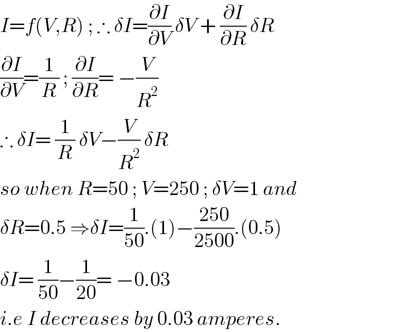 I=f(V,R) ; ∴ δI=(∂I/∂V) δV + (∂I/∂R) δR  (∂I/∂V)=(1/R) ; (∂I/∂R)= −(V/R^2 )    ∴ δI= (1/R) δV−(V/R^2 ) δR  so when R=50 ; V=250 ; δV=1 and  δR=0.5 ⇒δI=(1/(50)).(1)−((250)/(2500)).(0.5)  δI= (1/(50))−(1/(20))= −0.03   i.e I decreases by 0.03 amperes.  