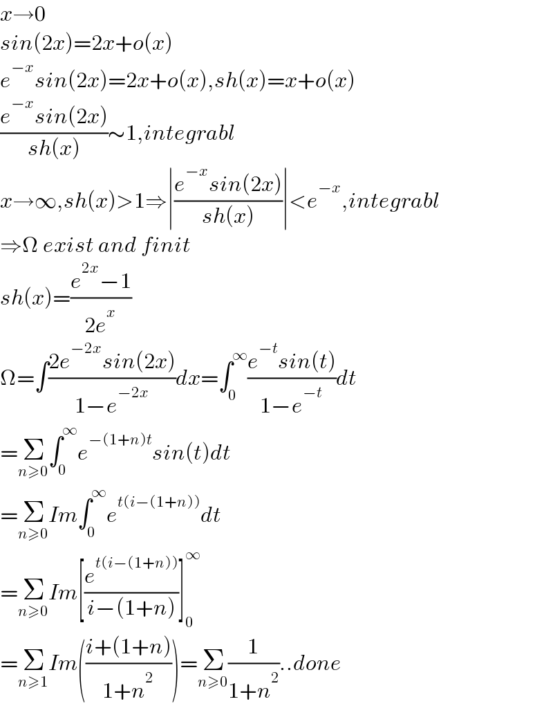 x→0  sin(2x)=2x+o(x)  e^(−x) sin(2x)=2x+o(x),sh(x)=x+o(x)  ((e^(−x) sin(2x))/(sh(x)))∼1,integrabl   x→∞,sh(x)>1⇒∣((e^(−x) sin(2x))/(sh(x)))∣<e^(−x) ,integrabl  ⇒Ω exist and finit  sh(x)=((e^(2x) −1)/(2e^x ))  Ω=∫((2e^(−2x) sin(2x))/(1−e^(−2x) ))dx=∫_0 ^∞ ((e^(−t) sin(t))/(1−e^(−t) ))dt  =Σ_(n≥0) ∫_0 ^∞ e^(−(1+n)t) sin(t)dt  =Σ_(n≥0) Im∫_0 ^∞ e^(t(i−(1+n))) dt  =Σ_(n≥0) Im[(e^(t(i−(1+n))) /(i−(1+n)))]_0 ^∞   =Σ_(n≥1) Im(((i+(1+n))/(1+n^2 )))=Σ_(n≥0) (1/(1+n^2 ))..done  