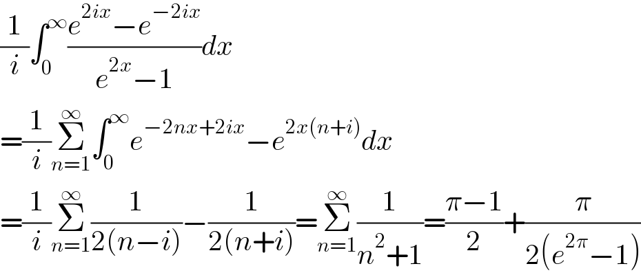 (1/i)∫_0 ^∞ ((e^(2ix) −e^(−2ix) )/(e^(2x) −1))dx  =(1/i)Σ_(n=1) ^∞ ∫_0 ^∞ e^(−2nx+2ix) −e^(2x(n+i)) dx  =(1/i)Σ_(n=1) ^∞ (1/(2(n−i)))−(1/(2(n+i)))=Σ_(n=1) ^∞ (1/(n^2 +1))=((π−1)/2)+(π/(2(e^(2π) −1)))  
