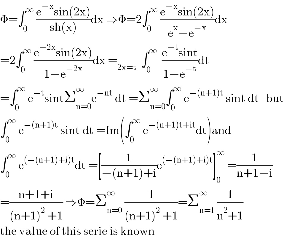 Φ=∫_0 ^∞  ((e^(−x) sin(2x))/(sh(x)))dx ⇒Φ=2∫_0 ^∞  ((e^(−x) sin(2x))/(e^x −e^(−x) ))dx  =2∫_0 ^∞  ((e^(−2x) sin(2x))/(1−e^(−2x) ))dx =_(2x=t)   ∫_0 ^∞   ((e^(−t) sint)/(1−e^(−t) ))dt   =∫_0 ^∞  e^(−t) sintΣ_(n=0) ^∞ e^(−nt)  dt =Σ_(n=0) ^(∞ ) ∫_0 ^∞  e^(−(n+1)t)  sint dt   but  ∫_0 ^∞  e^(−(n+1)t)  sint dt =Im(∫_0 ^∞  e^(−(n+1)t+it) dt)and  ∫_0 ^∞  e^((−(n+1)+i)t) dt =[(1/(−(n+1)+i))e^((−(n+1)+i)t) ]_0 ^∞  =(1/(n+1−i))  =((n+1+i)/((n+1)^2  +1)) ⇒Φ=Σ_(n=0) ^∞  (1/((n+1)^2  +1))=Σ_(n=1) ^∞  (1/(n^2 +1))  the value of this serie is known  