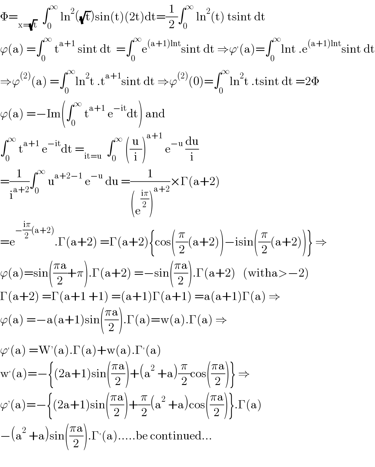 Φ=_(x=(√t))   ∫_0 ^∞  ln^2 ((√t))sin(t)(2t)dt=(1/2)∫_0 ^∞  ln^2 (t) tsint dt  ϕ(a) =∫_0 ^∞  t^(a+1)  sint dt  =∫_0 ^∞ e^((a+1)lnt) sint dt ⇒ϕ^′ (a)=∫_0 ^∞ lnt .e^((a+1)lnt) sint dt  ⇒ϕ^((2)) (a) =∫_0 ^∞ ln^2 t .t^(a+1) sint dt ⇒ϕ^((2)) (0)=∫_0 ^∞ ln^2 t .tsint dt =2Φ  ϕ(a) =−Im(∫_0 ^∞  t^(a+1)  e^(−it) dt) and   ∫_0 ^∞  t^(a+1)  e^(−it) dt =_(it=u)   ∫_0 ^∞  ((u/i))^(a+1)  e^(−u)  (du/i)  =(1/i^(a+2) )∫_0 ^∞  u^(a+2−1)  e^(−u)  du =(1/((e^((iπ)/2) )^(a+2) ))×Γ(a+2)  =e^(−((iπ)/2)(a+2)) .Γ(a+2) =Γ(a+2){cos((π/2)(a+2))−isin((π/2)(a+2))} ⇒  ϕ(a)=sin(((πa)/2)+π).Γ(a+2) =−sin(((πa)/2)).Γ(a+2)   (witha>−2)  Γ(a+2) =Γ(a+1 +1) =(a+1)Γ(a+1) =a(a+1)Γ(a) ⇒  ϕ(a) =−a(a+1)sin(((πa)/2)).Γ(a)=w(a).Γ(a) ⇒  ϕ^′ (a) =W^, (a).Γ(a)+w(a).Γ^′ (a)  w^′ (a)=−{(2a+1)sin(((πa)/2))+(a^2  +a)(π/2)cos(((πa)/2))} ⇒  ϕ^, (a)=−{(2a+1)sin(((πa)/2))+(π/2)(a^2  +a)cos(((πa)/2))}.Γ(a)  −(a^2  +a)sin(((πa)/2)).Γ^′ (a).....be continued...    