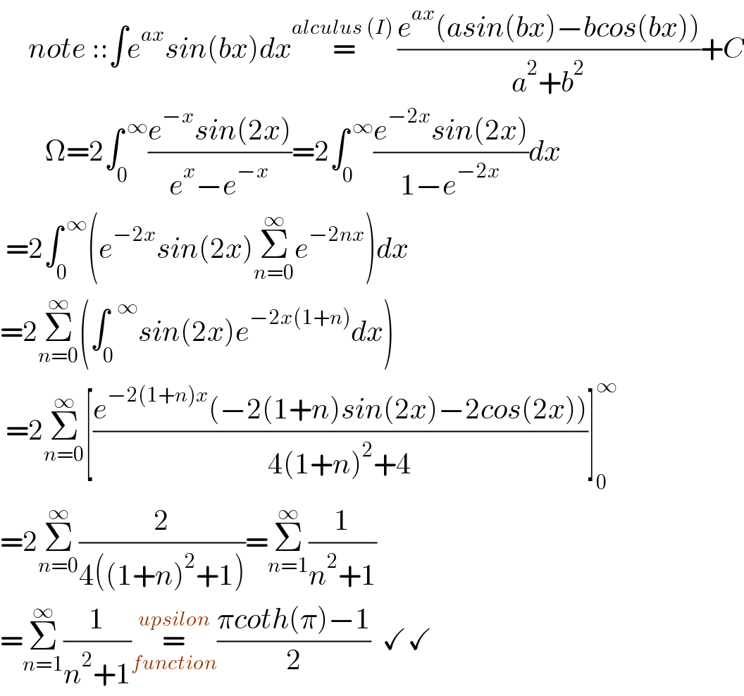      note ::∫e^(ax) sin(bx)dx=^(alculus (I) ) ((e^(ax) (asin(bx)−bcos(bx)))/(a^2 +b^2 ))+C          Ω=2∫_(0 ) ^( ∞) ((e^(−x) sin(2x))/(e^x −e^(−x) ))=2∫_0 ^( ∞) ((e^(−2x) sin(2x))/(1−e^(−2x) ))dx   =2∫_0 ^( ∞) (e^(−2x) sin(2x)Σ_(n=0) ^∞ e^(−2nx) )dx  =2Σ_(n=0) ^∞ (∫_0 ^(  ∞) sin(2x)e^(−2x(1+n)) dx)   =2Σ_(n=0) ^∞ [((e^(−2(1+n)x) (−2(1+n)sin(2x)−2cos(2x)))/(4(1+n)^2 +4))]_0 ^∞   =2Σ_(n=0) ^∞ (2/(4((1+n)^2 +1)))=Σ_(n=1) ^∞ (1/(n^2 +1))  =Σ_(n=1) ^∞ (1/(n^2 +1))=_(function) ^(upsilon) ((πcoth(π)−1)/2)  ✓✓  