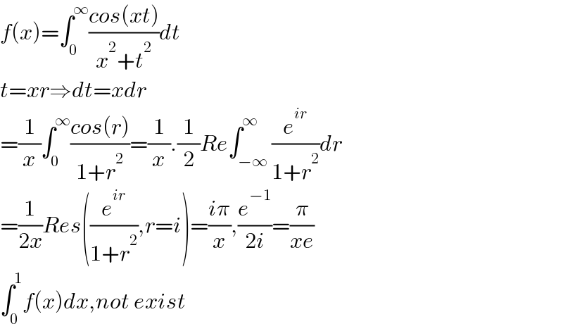 f(x)=∫_0 ^∞ ((cos(xt))/(x^2 +t^2 ))dt  t=xr⇒dt=xdr  =(1/x)∫_0 ^∞ ((cos(r))/(1+r^2 ))=(1/x).(1/2)Re∫_(−∞) ^∞ (e^(ir) /(1+r^2 ))dr  =(1/(2x))Res((e^(ir) /(1+r^2 )),r=i)=((iπ)/x),(e^(−1) /(2i))=(π/(xe))  ∫_0 ^1 f(x)dx,not exist  