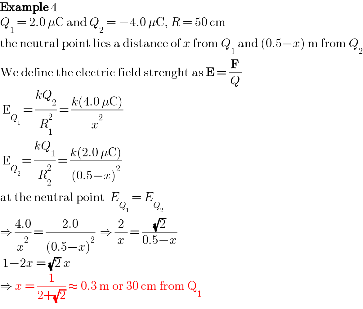 Example 4  Q_1  = 2.0 μC and Q_2  = −4.0 μC, R = 50 cm  the neutral point lies a distance of x from Q_1  and (0.5−x) m from Q_2   We define the electric field strenght as E = (F/Q)   E_Q_1   = ((kQ_2 )/R_1 ^2 ) = ((k(4.0 μC))/x^2 )   E_(Q_2  ) = ((kQ_1 )/R_2 ^2 ) = ((k(2.0 μC))/((0.5−x)^2 ))  at the neutral point  E_Q_1   = E_Q_2    ⇒ ((4.0)/x^2 ) = ((2.0)/((0.5−x)^2 ))  ⇒ (2/x) = ((√2)/(0.5−x))   1−2x = (√2) x  ⇒ x = (1/(2+(√2))) ≈ 0.3 m or 30 cm from Q_1   