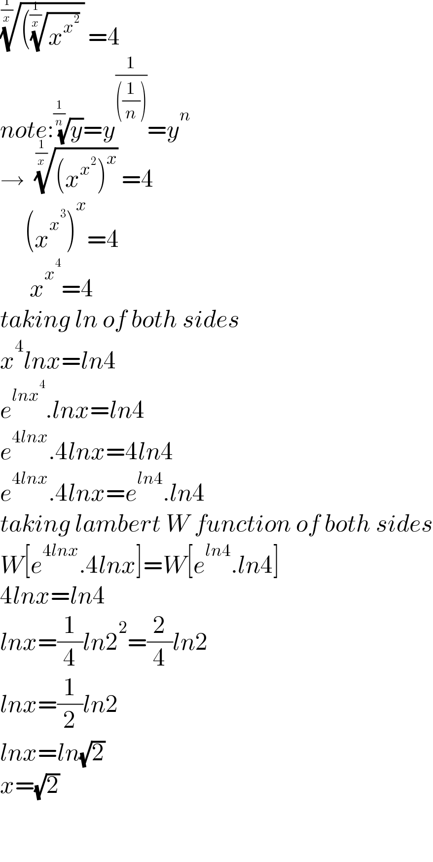 ((((x^x^2  )^(1/(1/x)) ))^(1/(1/x)) =4  note:(y)^(1/(1/n)) =y^(1/(((1/n)))) =y^n   →  (((x^x^2  )^x ))^(1/(1/x)) =4       (x^x^3  )^x =4        x^x^4  =4  taking ln of both sides  x^4 lnx=ln4  e^(lnx^4 ) .lnx=ln4  e^(4lnx) .4lnx=4ln4  e^(4lnx) .4lnx=e^(ln4) .ln4  taking lambert W function of both sides  W[e^(4lnx) .4lnx]=W[e^(ln4) .ln4]  4lnx=ln4  lnx=(1/4)ln2^2 =(2/4)ln2  lnx=(1/2)ln2  lnx=ln(√2)  x=(√2)          