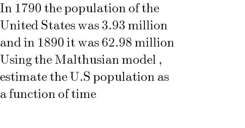 In 1790 the population of the   United States was 3.93 million  and in 1890 it was 62.98 million  Using the Malthusian model ,  estimate the U.S population as  a function of time  