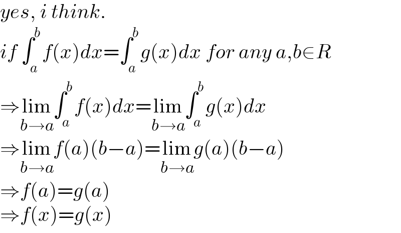 yes, i think.  if ∫_a ^b f(x)dx=∫_a ^b g(x)dx for any a,b∈R  ⇒lim_(b→a) ∫_a ^b f(x)dx=lim_(b→a) ∫_a ^b g(x)dx  ⇒lim_(b→a) f(a)(b−a)=lim_(b→a) g(a)(b−a)  ⇒f(a)=g(a)  ⇒f(x)=g(x)  