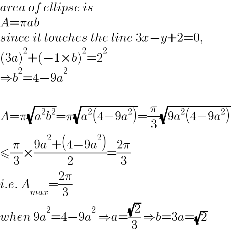 area of ellipse is  A=πab  since it touches the line 3x−y+2=0,  (3a)^2 +(−1×b)^2 =2^2   ⇒b^2 =4−9a^2     A=π(√(a^2 b^2 ))=π(√(a^2 (4−9a^2 )))=(π/3)(√(9a^2 (4−9a^2 )))  ≤(π/3)×((9a^2 +(4−9a^2 ))/2)=((2π)/3)  i.e. A_(max) =((2π)/3)  when 9a^2 =4−9a^2  ⇒a=((√2)/3) ⇒b=3a=(√2)  