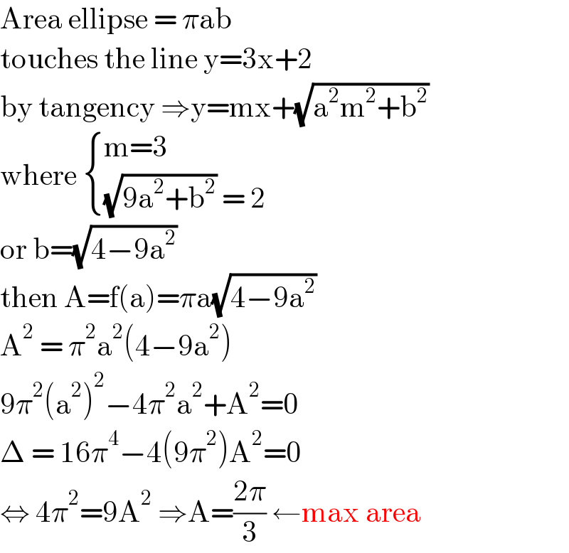 Area ellipse = πab  touches the line y=3x+2  by tangency ⇒y=mx+(√(a^2 m^2 +b^2 ))  where  { ((m=3)),(((√(9a^2 +b^2 )) = 2)) :}  or b=(√(4−9a^2 ))  then A=f(a)=πa(√(4−9a^2 ))  A^2  = π^2 a^2 (4−9a^2 )  9π^2 (a^2 )^2 −4π^2 a^2 +A^2 =0  Δ = 16π^4 −4(9π^2 )A^2 =0  ⇔ 4π^2 =9A^2  ⇒A=((2π)/3) ←max area  