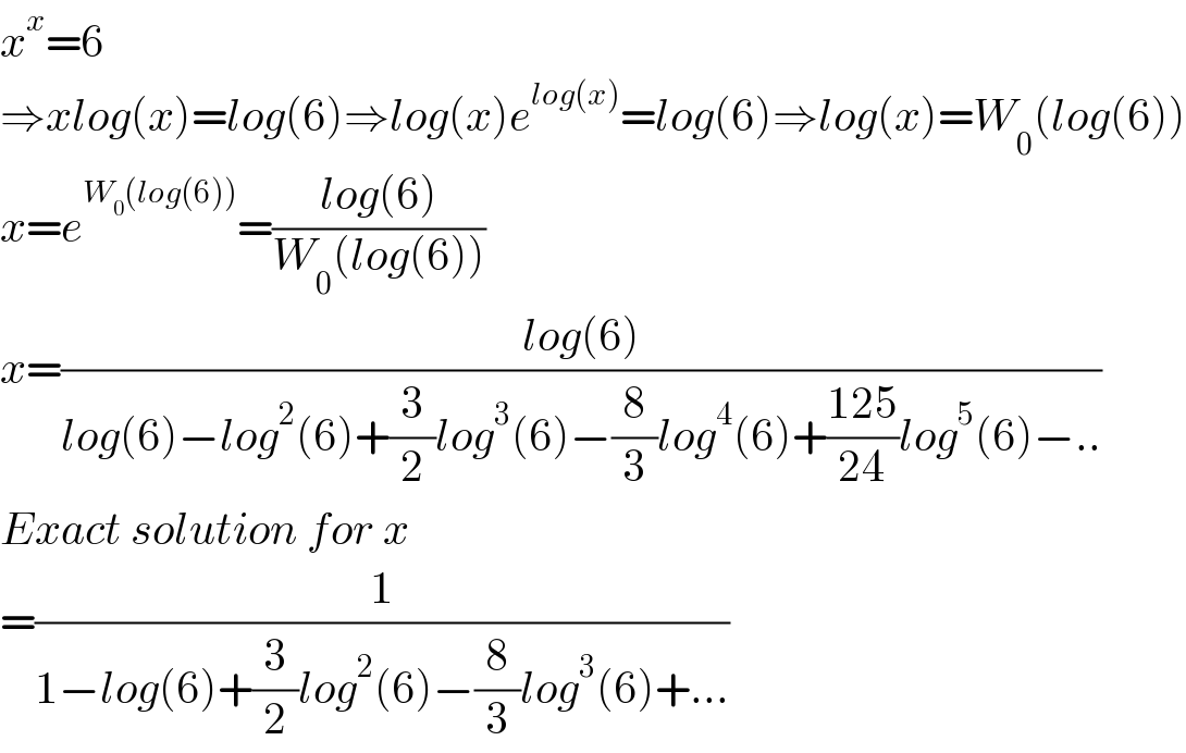 x^x =6  ⇒xlog(x)=log(6)⇒log(x)e^(log(x)) =log(6)⇒log(x)=W_0 (log(6))  x=e^(W_0 (log(6))) =((log(6))/(W_0 (log(6))))  x=((log(6))/(log(6)−log^2 (6)+(3/2)log^3 (6)−(8/3)log^4 (6)+((125)/(24))log^5 (6)−..))  Exact solution for x  =(1/(1−log(6)+(3/2)log^2 (6)−(8/3)log^3 (6)+...))  