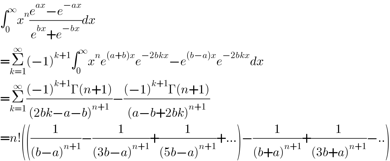 ∫_0 ^∞ x^n ((e^(ax) −e^(−ax) )/(e^(bx) +e^(−bx) ))dx  =Σ_(k=1) ^∞ (−1)^(k+1) ∫_0 ^∞ x^n e^((a+b)x) e^(−2bkx) −e^((b−a)x) e^(−2bkx) dx   =Σ_(k=1) ^∞ (((−1)^(k+1) Γ(n+1))/((2bk−a−b)^(n+1) ))−(((−1)^(k+1) Γ(n+1))/((a−b+2bk)^(n+1) ))  =n!(((1/((b−a)^(n+1) ))−(1/((3b−a)^(n+1) ))+(1/((5b−a)^(n+1) ))+...)−(1/((b+a)^(n+1) ))+(1/((3b+a)^(n+1) ))−..)  
