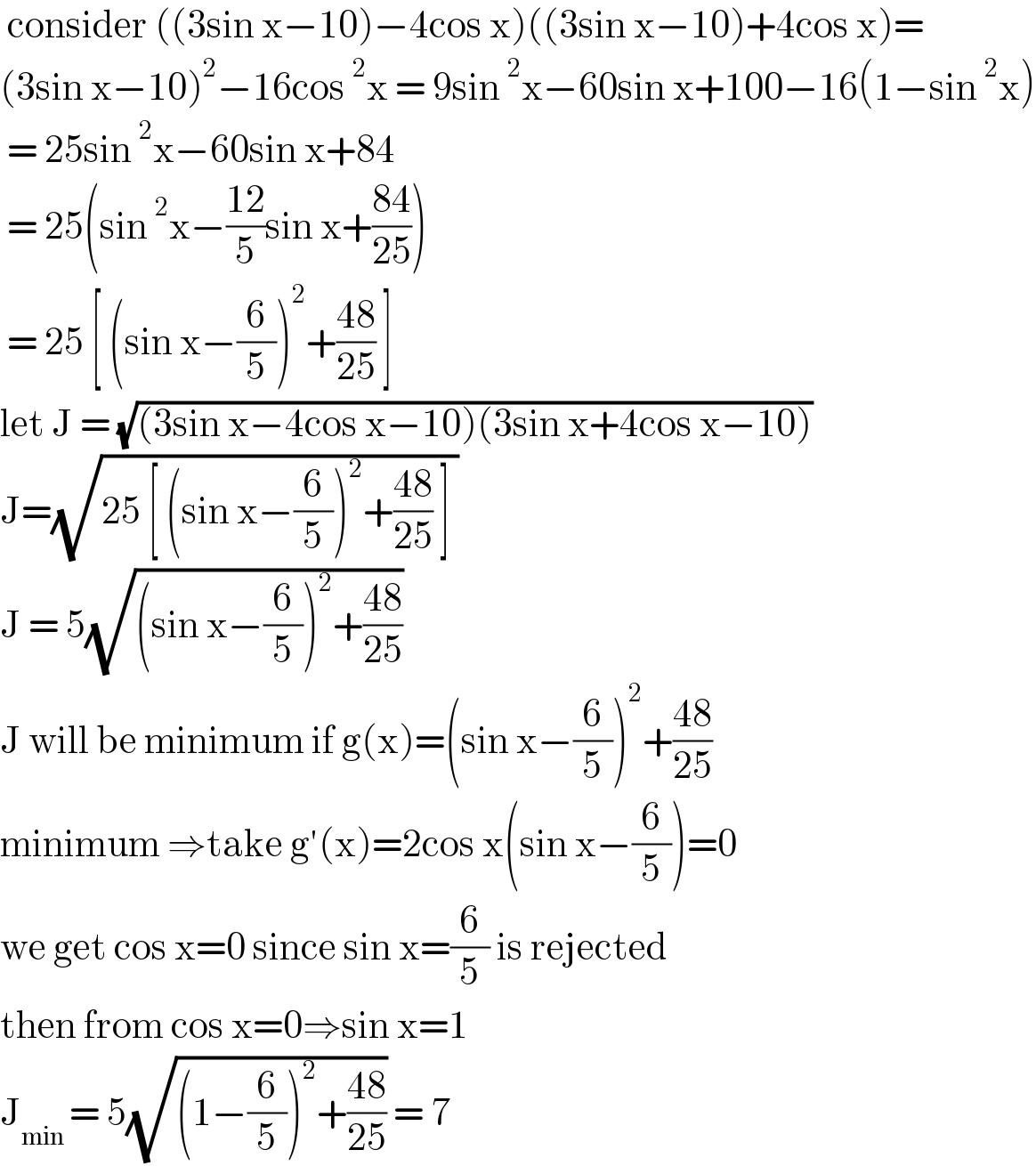  consider ((3sin x−10)−4cos x)((3sin x−10)+4cos x)=  (3sin x−10)^2 −16cos^2 x = 9sin^2 x−60sin x+100−16(1−sin^2 x)   = 25sin^2 x−60sin x+84   = 25(sin^2 x−((12)/5)sin x+((84)/(25)))   = 25 [ (sin x−(6/5))^2 +((48)/(25)) ]  let J = (√((3sin x−4cos x−10)(3sin x+4cos x−10)))  J=(√(25 [ (sin x−(6/5))^2 +((48)/(25)) ] ))   J = 5(√((sin x−(6/5))^2 +((48)/(25))))  J will be minimum if g(x)=(sin x−(6/5))^2 +((48)/(25))  minimum ⇒take g′(x)=2cos x(sin x−(6/5))=0  we get cos x=0 since sin x=(6/5) is rejected  then from cos x=0⇒sin x=1  J_(min ) = 5(√((1−(6/5))^2 +((48)/(25)))) = 7   