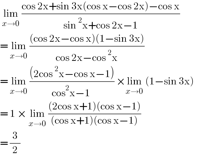  lim_(x→0)  ((cos 2x+sin 3x(cos x−cos 2x)−cos x)/(sin^2 x+cos 2x−1))  = lim_(x→0)  (((cos 2x−cos x)(1−sin 3x))/(cos 2x−cos^2 x))  = lim_(x→0)  (((2cos^2 x−cos x−1))/(cos^2 x−1 )) ×lim_(x→0)  (1−sin 3x)  = 1 × lim_(x→0)  (((2cos x+1)(cos x−1))/((cos x+1)(cos x−1)))  = (3/2)  