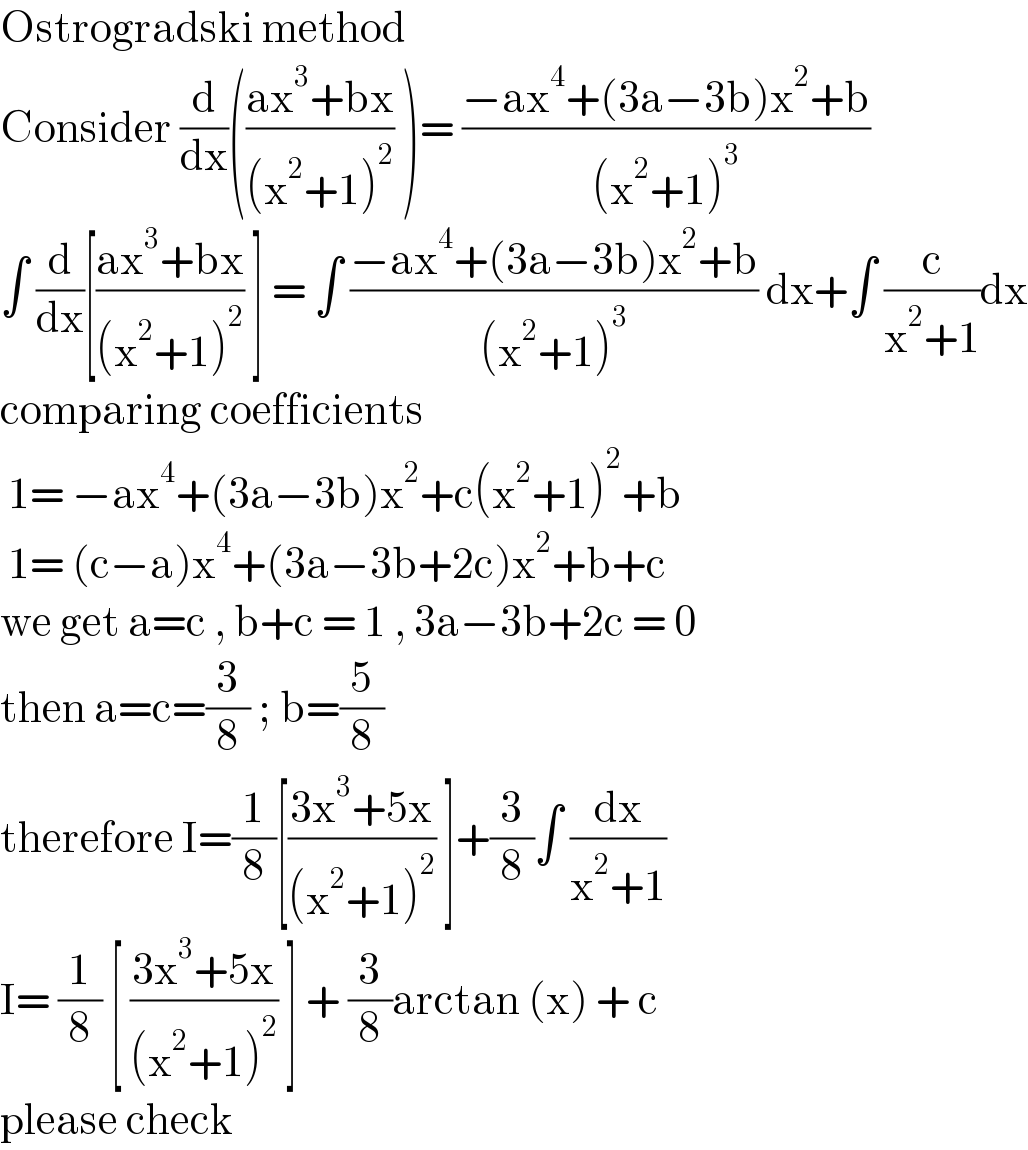 Ostrogradski method  Consider (d/dx)(((ax^3 +bx)/((x^2 +1)^2 )) )= ((−ax^4 +(3a−3b)x^2 +b)/((x^2 +1)^3 ))  ∫ (d/dx)[((ax^3 +bx)/((x^2 +1)^2 )) ] = ∫ ((−ax^4 +(3a−3b)x^2 +b)/((x^2 +1)^3 )) dx+∫ (c/(x^2 +1))dx  comparing coefficients   1= −ax^4 +(3a−3b)x^2 +c(x^2 +1)^2 +b   1= (c−a)x^4 +(3a−3b+2c)x^2 +b+c  we get a=c , b+c = 1 , 3a−3b+2c = 0  then a=c=(3/8) ; b=(5/8)  therefore I=(1/8)[((3x^3 +5x)/((x^2 +1)^2 )) ]+(3/8)∫ (dx/(x^2 +1))  I= (1/8) [ ((3x^3 +5x)/((x^2 +1)^2 )) ] + (3/8)arctan (x) + c  please check  
