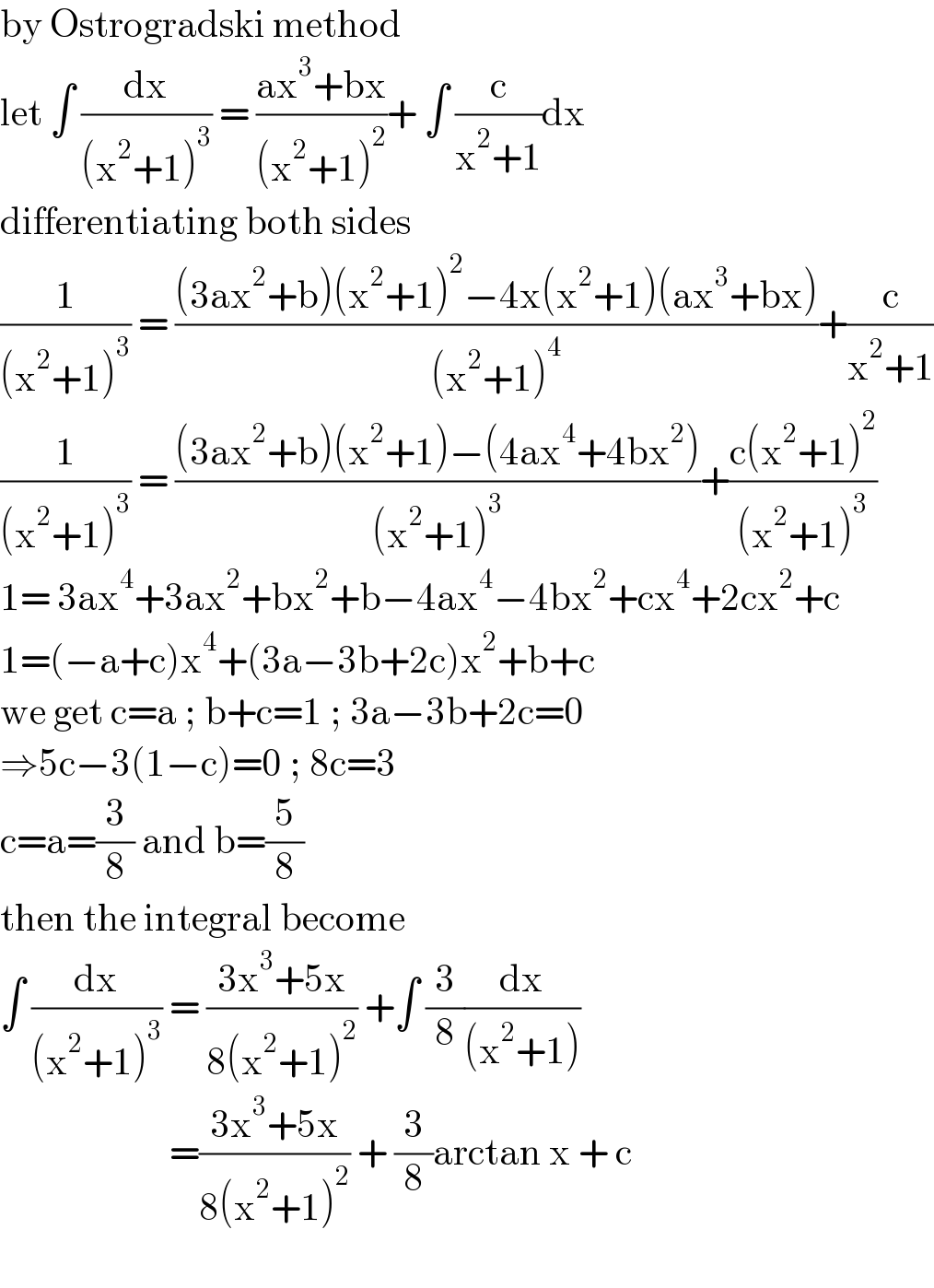 by Ostrogradski method  let ∫ (dx/((x^2 +1)^3 )) = ((ax^3 +bx)/((x^2 +1)^2 ))+ ∫ (c/(x^2 +1))dx  differentiating both sides  (1/((x^2 +1)^3 )) = (((3ax^2 +b)(x^2 +1)^2 −4x(x^2 +1)(ax^3 +bx))/((x^2 +1)^4 ))+(c/(x^2 +1))  (1/((x^2 +1)^3 )) = (((3ax^2 +b)(x^2 +1)−(4ax^4 +4bx^2 ))/((x^2 +1)^3 ))+((c(x^2 +1)^2 )/((x^2 +1)^3 ))  1= 3ax^4 +3ax^2 +bx^2 +b−4ax^4 −4bx^2 +cx^4 +2cx^2 +c  1=(−a+c)x^4 +(3a−3b+2c)x^2 +b+c  we get c=a ; b+c=1 ; 3a−3b+2c=0  ⇒5c−3(1−c)=0 ; 8c=3  c=a=(3/8) and b=(5/8)  then the integral become   ∫ (dx/((x^2 +1)^3 )) = ((3x^3 +5x)/(8(x^2 +1)^2 )) +∫ (3/8)(dx/((x^2 +1)))                         =((3x^3 +5x)/(8(x^2 +1)^2 )) + (3/8)arctan x + c    