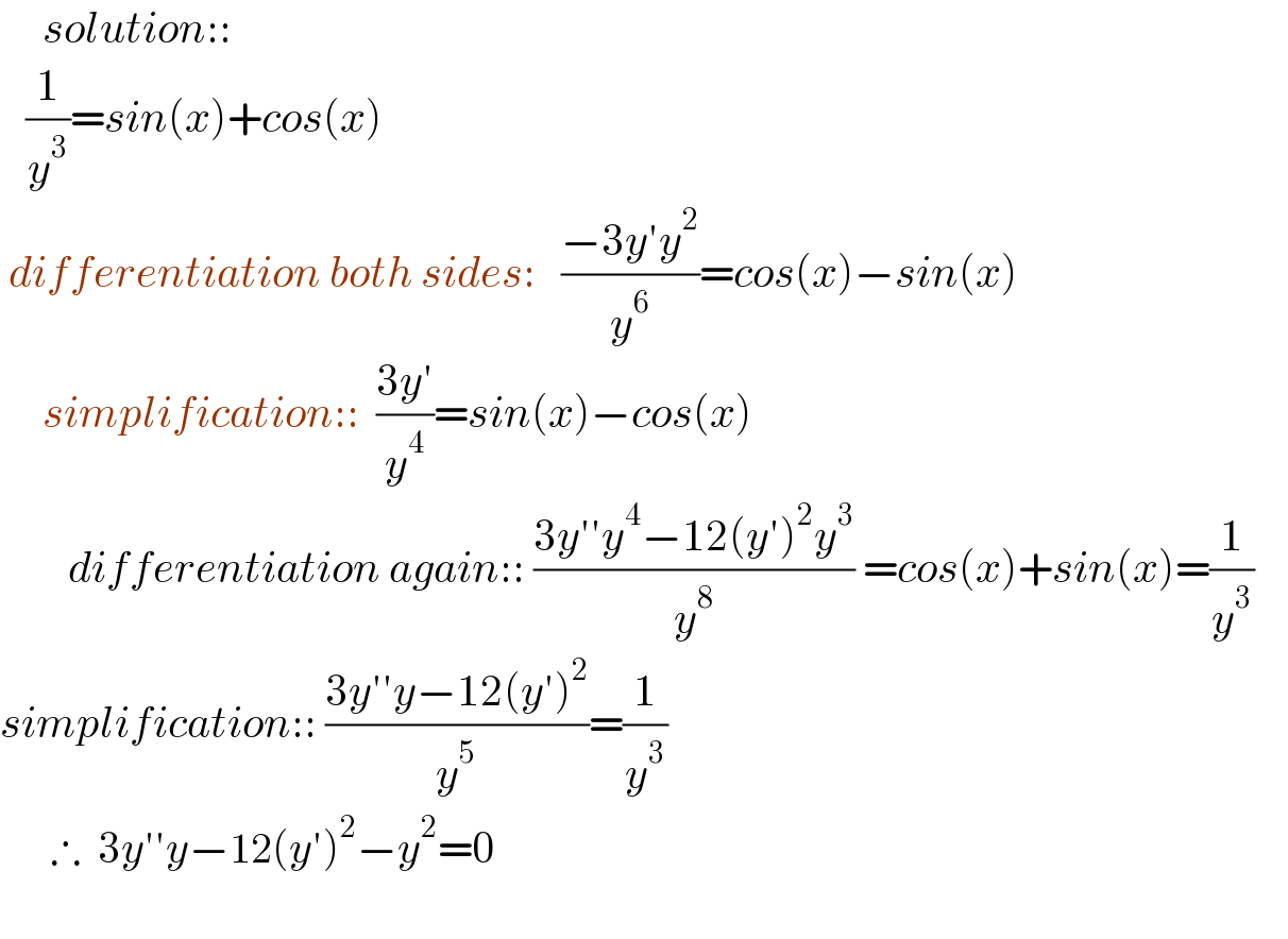      solution::     (1/y^3 )=sin(x)+cos(x)   differentiation both sides:   ((−3y′y^2 )/y^6 )=cos(x)−sin(x)       simplification::  ((3y′)/y^4 )=sin(x)−cos(x)          differentiation again:: ((3y′′y^4 −12(y′)^2 y^3 )/y^8 ) =cos(x)+sin(x)=(1/y^3 )      simplification:: ((3y′′y−12(y′)^2 )/y^5 )=(1/y^3 )        ∴  3y′′y−12(y′)^2 −y^2 =0           