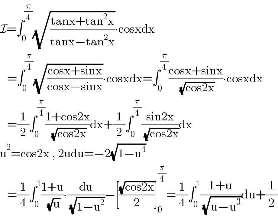 I=∫_0 ^(π/4) (√((tanx+tan^2 x)/(tanx−tan^2 x)))∙cosxdx     =∫_0 ^(π/4) (√((cosx+sinx)/(cosx−sinx)))∙cosxdx=∫_0 ^(π/4) ((cosx+sinx)/( (√(cos2x))))∙cosxdx     =(1/2)∫_0 ^(π/4) ((1+cos2x)/( (√(cos2x))))dx+(1/2)∫_0 ^(π/4) ((sin2x)/( (√(cos2x))))dx  u^2 =cos2x , 2udu=−2(√(1−u^4 ))     =(1/4)∫_0 ^1 ((1+u)/( (√u)))∙(du/( (√(1−u^2 ))))−[((√(cos2x))/2)]_0 ^(π/4) =(1/4)∫_0 ^1 ((1+u)/( (√(u−u^3 ))))du+(1/2)  