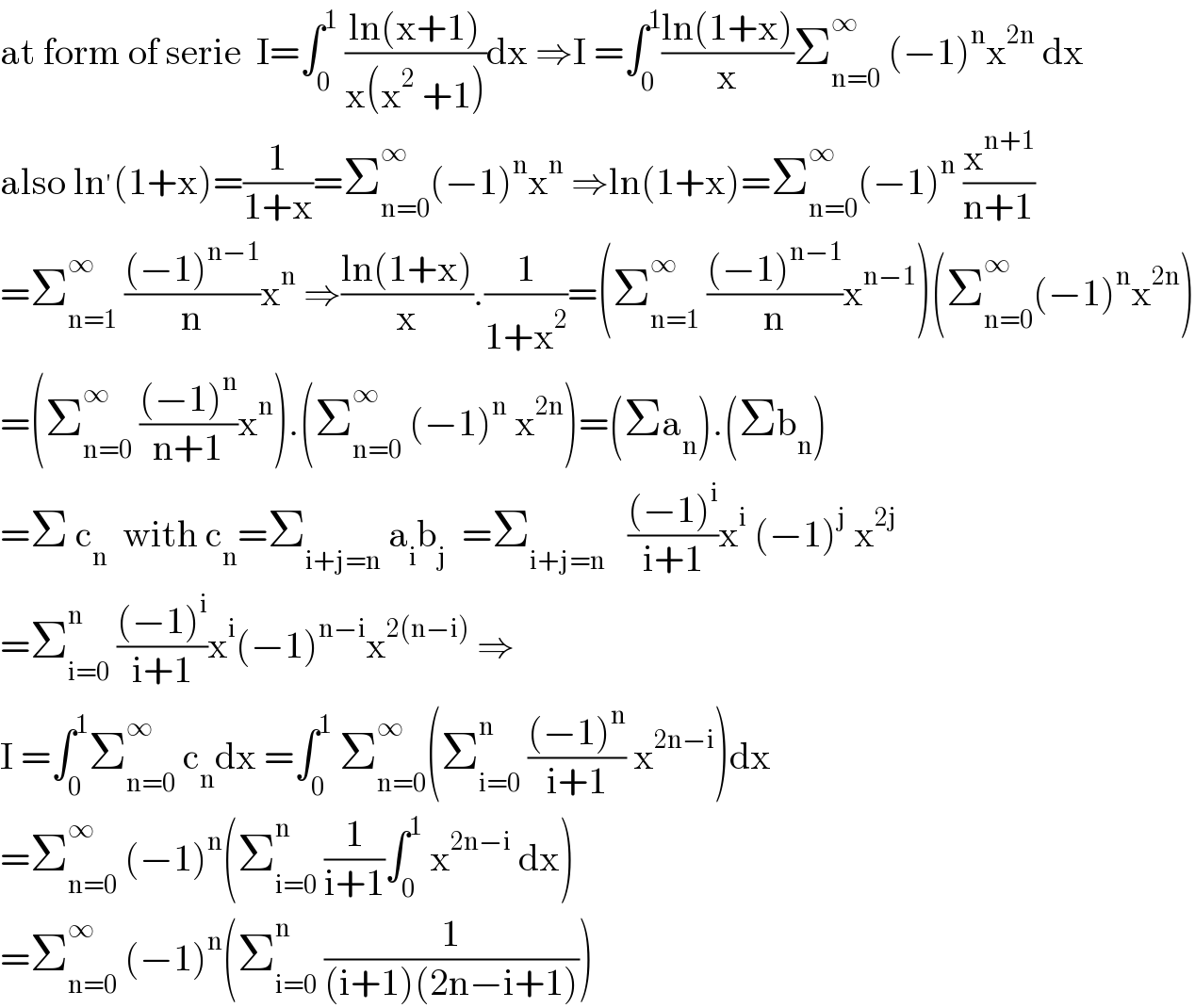 at form of serie  I=∫_0 ^1  ((ln(x+1))/(x(x^2  +1)))dx ⇒I =∫_0 ^1 ((ln(1+x))/x)Σ_(n=0) ^∞  (−1)^n x^(2n)  dx  also ln^′ (1+x)=(1/(1+x))=Σ_(n=0) ^∞ (−1)^n x^n  ⇒ln(1+x)=Σ_(n=0) ^∞ (−1)^n  (x^(n+1) /(n+1))  =Σ_(n=1) ^∞  (((−1)^(n−1) )/n)x^n  ⇒((ln(1+x))/x).(1/(1+x^2 ))=(Σ_(n=1) ^∞  (((−1)^(n−1) )/n)x^(n−1) )(Σ_(n=0) ^∞ (−1)^n x^(2n) )  =(Σ_(n=0) ^∞  (((−1)^n )/(n+1))x^n ).(Σ_(n=0) ^∞  (−1)^n  x^(2n) )=(Σa_n ).(Σb_n )  =Σ c_n   with c_n =Σ_(i+j=n)  a_i b_j   =Σ_(i+j=n)    (((−1)^i )/(i+1))x^i  (−1)^j  x^(2j)   =Σ_(i=0) ^n  (((−1)^i )/(i+1))x^i (−1)^(n−i) x^(2(n−i))  ⇒  I =∫_0 ^1 Σ_(n=0) ^∞  c_n dx =∫_0 ^1  Σ_(n=0) ^∞ (Σ_(i=0) ^n  (((−1)^n )/(i+1)) x^(2n−i) )dx  =Σ_(n=0) ^∞  (−1)^n (Σ_(i=0) ^n  (1/(i+1))∫_0 ^1  x^(2n−i)  dx)  =Σ_(n=0) ^∞  (−1)^n (Σ_(i=0) ^n  (1/((i+1)(2n−i+1))))  
