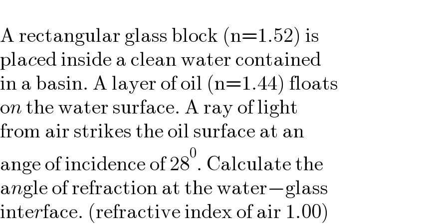   A rectangular glass block (n=1.52) is  placed inside a clean water contained   in a basin. A layer of oil (n=1.44) floats  on the water surface. A ray of light   from air strikes the oil surface at an  ange of incidence of 28^0 . Calculate the  angle of refraction at the water−glass  interface. (refractive index of air 1.00)  