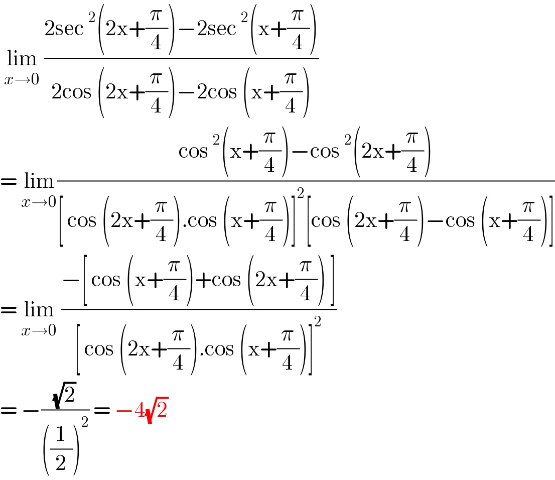  lim_(x→0)  ((2sec^2 (2x+(π/4))−2sec^2 (x+(π/4)))/(2cos (2x+(π/4))−2cos (x+(π/4))))  = lim_(x→0) ((cos^2 (x+(π/4))−cos^2 (2x+(π/4)))/([ cos (2x+(π/4)).cos (x+(π/4))]^2 [cos (2x+(π/4))−cos (x+(π/4))]))  = lim_(x→0)  ((−[ cos (x+(π/4))+cos (2x+(π/4)) ])/([ cos (2x+(π/4)).cos (x+(π/4))]^2 ))  = −((√2)/(((1/2))^2 )) = −4(√2)  