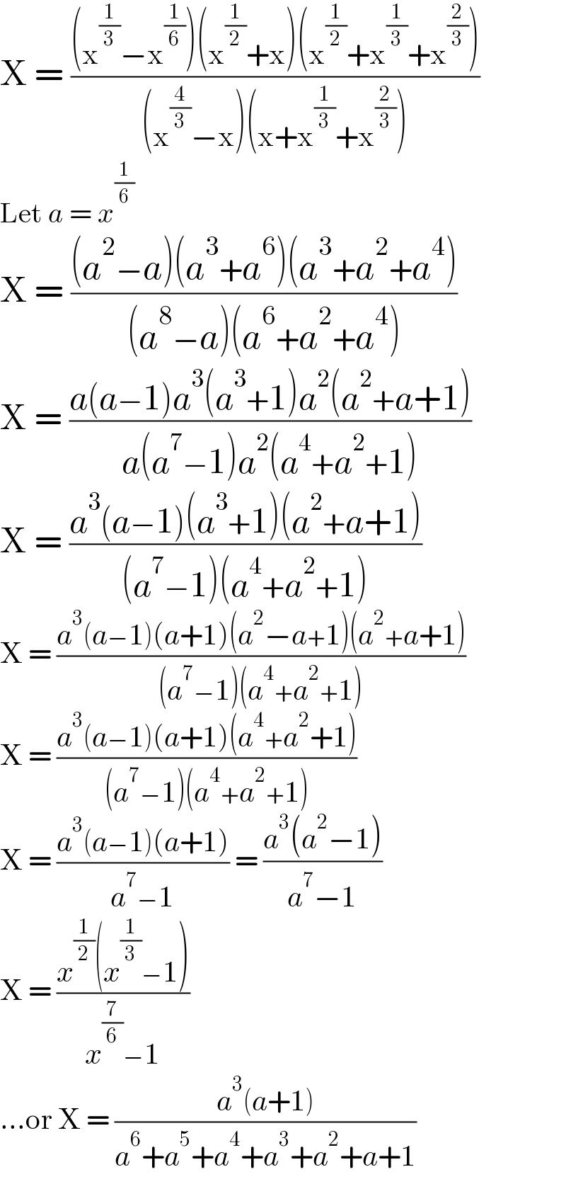 X = (((x^(1/3) −x^(1/6) )(x^(1/2) +x)(x^(1/2) +x^(1/3) +x^(2/3) ))/((x^(4/3) −x)(x+x^(1/3) +x^(2/3) )))  Let a = x^(1/6)   X = (((a^2 −a)(a^3 +a^6 )(a^3 +a^2 +a^4 ))/((a^8 −a)(a^6 +a^2 +a^4 )))  X = ((a(a−1)a^3 (a^3 +1)a^2 (a^2 +a+1))/(a(a^7 −1)a^2 (a^4 +a^2 +1)))  X = ((a^3 (a−1)(a^3 +1)(a^2 +a+1))/((a^7 −1)(a^4 +a^2 +1)))  X = ((a^3 (a−1)(a+1)(a^2 −a+1)(a^2 +a+1))/((a^7 −1)(a^4 +a^2 +1)))  X = ((a^3 (a−1)(a+1)(a^4 +a^2 +1))/((a^7 −1)(a^4 +a^2 +1)))  X = ((a^3 (a−1)(a+1))/(a^7 −1)) = ((a^3 (a^2 −1))/(a^7 −1))  X = ((x^(1/2) (x^(1/3) −1))/(x^(7/6) −1))  ...or X = ((a^3 (a+1))/(a^6 +a^5 +a^4 +a^3 +a^2 +a+1))  