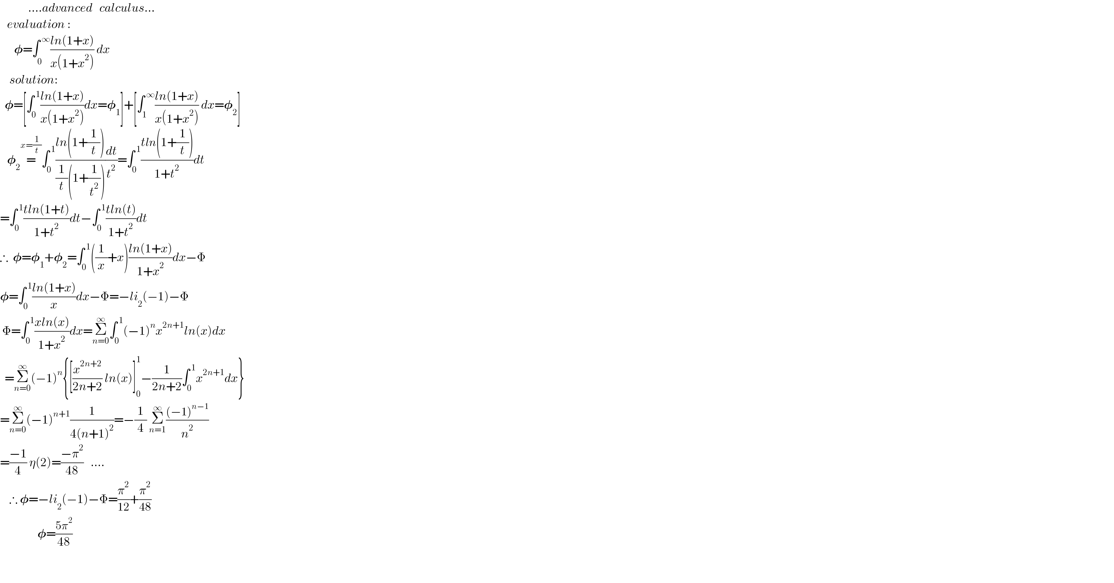             ....advanced   calculus...     evaluation :        𝛗=∫_(0^(  ) ) ^( ∞) ((ln(1+x))/(x(1+x^2 ))) dx      solution:    𝛗=[∫_0 ^( 1) ((ln(1+x))/(x(1+x^2 )))dx=𝛗_1 ]+[∫_1 ^( ∞) ((ln(1+x))/(x(1+x^2 ))) dx=𝛗_2 ]     𝛗_2 =^(x=(1/t)) ∫_0 ^( 1) ((ln(1+(1/t)))/((1/t)(1+(1/t^2 ))))(dt/t^2 )=∫_0 ^( 1) ((tln(1+(1/t)))/(1+t^2 ))dt  =∫_0 ^( 1) ((tln(1+t))/(1+t^2 ))dt−∫_0 ^( 1) ((tln(t))/(1+t^2 ))dt  ∴  𝛗=𝛗_1 +𝛗_2 =∫_0 ^( 1) ((1/x)+x)((ln(1+x))/(1+x^2 ))dx−Φ  𝛗=∫_0 ^( 1) ((ln(1+x))/x)dx−Φ=−li_2 (−1)−Φ   Φ=∫_0 ^( 1) ((xln(x))/(1+x^2 ))dx=Σ_(n=0) ^∞ ∫_0 ^( 1) (−1)^n x^(2n+1) ln(x)dx    =Σ_(n=0) ^∞ (−1)^n {[(x^(2n+2) /(2n+2)) ln(x)]_0 ^1 −(1/(2n+2))∫_0 ^( 1) x^(2n+1) dx}  =Σ_(n=0) ^∞ (−1)^(n+1) (1/(4(n+1)^2 ))=−(1/4) Σ_(n=1) ^∞ (((−1)^(n−1) )/n^2 )  =((−1)/4) η(2)=((−π^2 )/(48))   ....      ∴ 𝛗=−li_2 (−1)−Φ=(π^2 /(12))+(π^2 /(48))                  𝛗=((5π^2 )/(48))          
