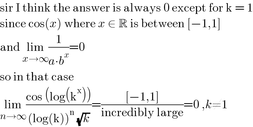 sir I think the answer is always 0 except for k = 1  since cos(x) where x ∈ R is between [−1,1]  and lim_(x→∞) (1/(a∙b^x ))=0  so in that case  lim_(n→∞) ((cos (log(k^x )))/((log(k))^n  (√k)))=(([−1,1])/(incredibly large))=0 ,k≠1  