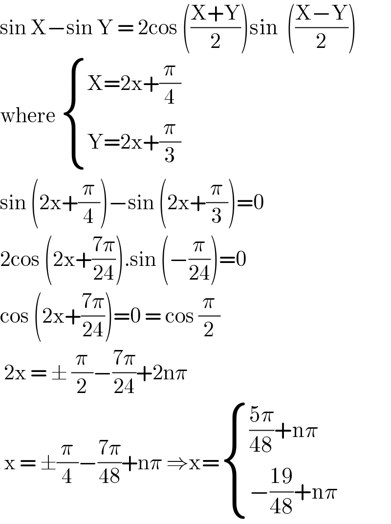 sin X−sin Y = 2cos (((X+Y)/2))sin  (((X−Y)/2))  where  { ((X=2x+(π/4))),((Y=2x+(π/3))) :}  sin (2x+(π/4))−sin (2x+(π/3))=0  2cos (2x+((7π)/(24))).sin (−(π/(24)))=0  cos (2x+((7π)/(24)))=0 = cos (π/2)   2x = ± (π/2)−((7π)/(24))+2nπ   x = ±(π/4)−((7π)/(48))+nπ ⇒x= { ((((5π)/(48))+nπ)),((−((19)/(48))+nπ)) :}  