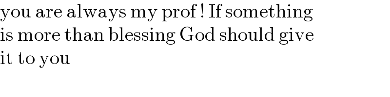 you are always my prof ! If something  is more than blessing God should give  it to you  