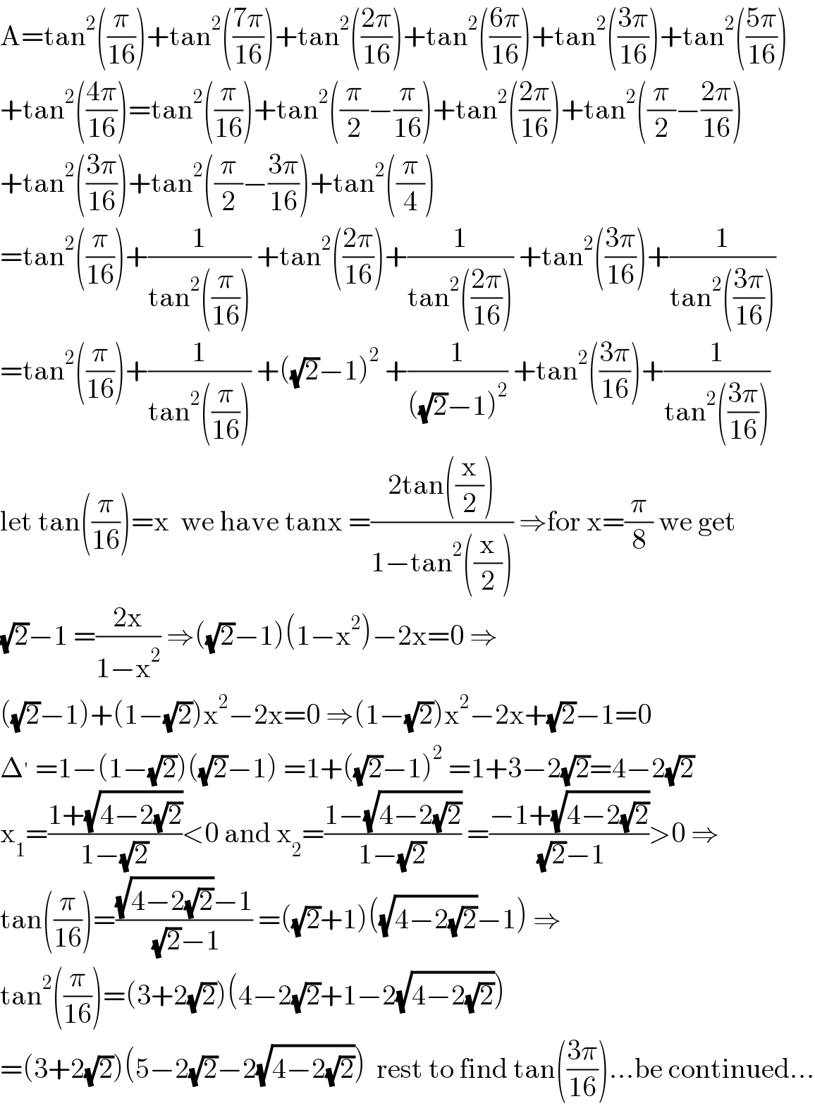 A=tan^2 ((π/(16)))+tan^2 (((7π)/(16)))+tan^2 (((2π)/(16)))+tan^2 (((6π)/(16)))+tan^2 (((3π)/(16)))+tan^2 (((5π)/(16)))  +tan^2 (((4π)/(16)))=tan^2 ((π/(16)))+tan^2 ((π/2)−(π/(16)))+tan^2 (((2π)/(16)))+tan^2 ((π/2)−((2π)/(16)))  +tan^2 (((3π)/(16)))+tan^2 ((π/2)−((3π)/(16)))+tan^2 ((π/4))  =tan^2 ((π/(16)))+(1/(tan^2 ((π/(16))))) +tan^2 (((2π)/(16)))+(1/(tan^2 (((2π)/(16))))) +tan^2 (((3π)/(16)))+(1/(tan^2 (((3π)/(16)))))  =tan^2 ((π/(16)))+(1/(tan^2 ((π/(16))))) +((√2)−1)^2  +(1/(((√2)−1)^2 )) +tan^2 (((3π)/(16)))+(1/(tan^2 (((3π)/(16)))))  let tan((π/(16)))=x  we have tanx =((2tan((x/2)))/(1−tan^2 ((x/2)))) ⇒for x=(π/8) we get  (√2)−1 =((2x)/(1−x^2 )) ⇒((√2)−1)(1−x^2 )−2x=0 ⇒  ((√2)−1)+(1−(√2))x^2 −2x=0 ⇒(1−(√2))x^2 −2x+(√2)−1=0  Δ^′  =1−(1−(√2))((√2)−1) =1+((√2)−1)^2  =1+3−2(√2)=4−2(√2)  x_1 =((1+(√(4−2(√2))))/(1−(√2)))<0 and x_2 =((1−(√(4−2(√2))))/(1−(√2))) =((−1+(√(4−2(√2))))/( (√2)−1))>0 ⇒  tan((π/(16)))=(((√(4−2(√2)))−1)/( (√2)−1)) =((√2)+1)((√(4−2(√2)))−1) ⇒  tan^2 ((π/(16)))=(3+2(√2))(4−2(√2)+1−2(√(4−2(√2))))  =(3+2(√2))(5−2(√2)−2(√(4−2(√2))))  rest to find tan(((3π)/(16)))...be continued...  