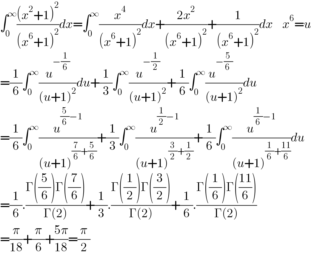 ∫_0 ^∞ (((x^2 +1)^2 )/((x^6 +1)^2 ))dx=∫_0 ^∞ (x^4 /((x^6 +1)^2 ))dx+((2x^2 )/((x^6 +1)^2 ))+(1/((x^6 +1)^2 ))dx    x^6 =u  =(1/6)∫_0 ^∞ (u^(−(1/6)) /((u+1)^2 ))du+(1/3)∫_0 ^∞ (u^(−(1/2)) /((u+1)^2 ))+(1/6)∫_0 ^∞ (u^(−(5/(6 ))    ) /((u+1)^2 ))du  =(1/6)∫_0 ^∞ (u^((5/6)−1) /((u+1)^((7/6)+(5/6)) ))+(1/3)∫_0 ^∞ (u^((1/2)−1) /((u+1)^((3/2)+(1/2)) ))+(1/6)∫_0 ^∞ (u^((1/6)−1) /((u+1)^((1/6)+((11)/6)) ))du  =(1/6).((Γ((5/6))Γ((7/6)))/(Γ(2)))+(1/3).((Γ((1/2))Γ((3/2)))/(Γ(2)))+(1/6).((Γ((1/6))Γ(((11)/6)))/(Γ(2)))  =(π/(18))+(π/6)+((5π)/(18))=(π/2)  