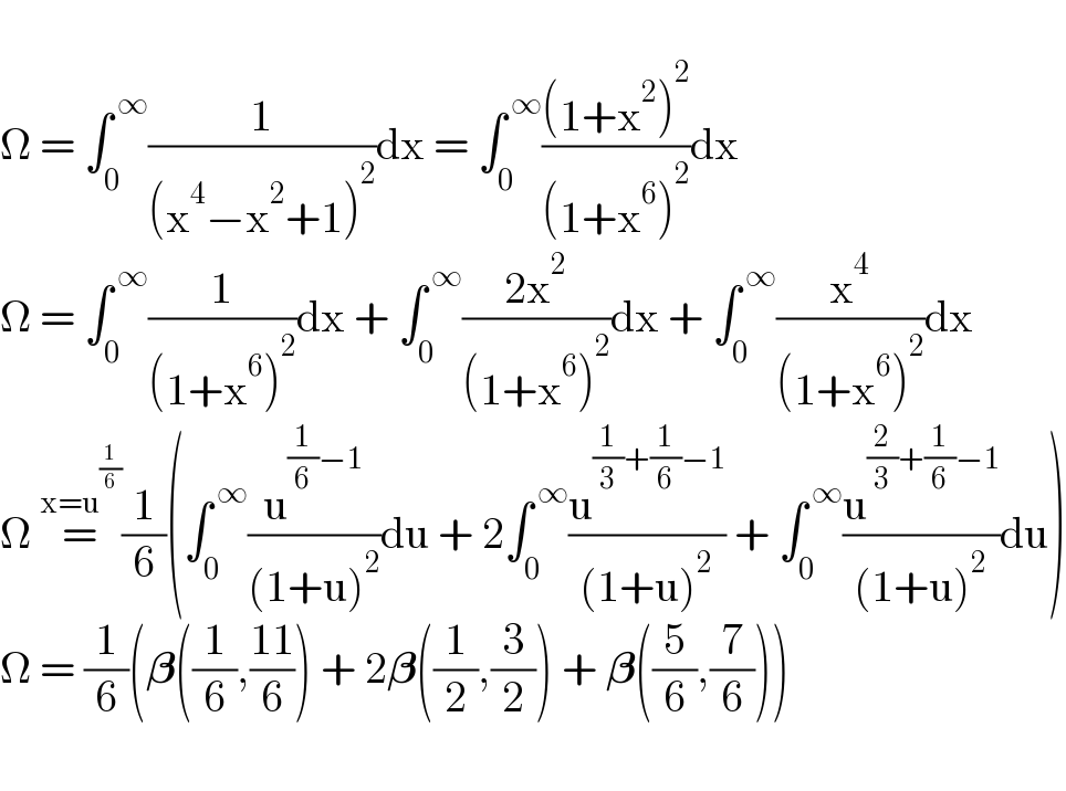   Ω = ∫_0 ^( ∞) (1/((x^4 −x^2 +1)^2 ))dx = ∫_0 ^( ∞) (((1+x^2 )^2 )/((1+x^6 )^2 ))dx  Ω = ∫_0 ^( ∞) (1/((1+x^6 )^2 ))dx + ∫_0 ^( ∞) ((2x^2 )/((1+x^6 )^2 ))dx + ∫_0 ^( ∞) (x^4 /((1+x^6 )^2 ))dx  Ω =^(x=u^(1/6) ) (1/6)(∫_0 ^( ∞) (u^((1/6)−1) /((1+u)^2 ))du + 2∫_0 ^( ∞) (u^((1/3)+(1/6)−1) /((1+u)^2 )) + ∫_0 ^( ∞) (u^((2/3)+(1/6)−1) /((1+u)^2 ))du)  Ω = (1/6)(𝛃((1/6),((11)/6)) + 2𝛃((1/2),(3/2)) + 𝛃((5/6),(7/6)))    