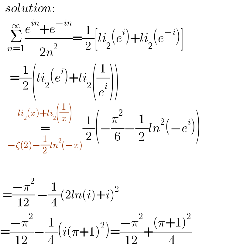   solution:     Σ_(n=1) ^∞ ((e^(in) +e^(−in) )/(2n^2 ))=(1/2)[li_2 (e^i )+li_2 (e^(−i) )]      =(1/2)(li_2 (e^i )+li_2 ((1/e^i )))     =_(−ζ(2)−(1/2)ln^2 (−x)) ^(li_2 (x)+li_2 ((1/x))) (1/2)(−(π^2 /6)−(1/2)ln^2 (−e^i ))         =((−π^2 )/(12)) −(1/4)(2ln(i)+i)^2   =((−π^2 )/(12))−(1/4)(i(π+1)^2 )=((−π^2 )/(12))+(((π+1)^2 )/4)  