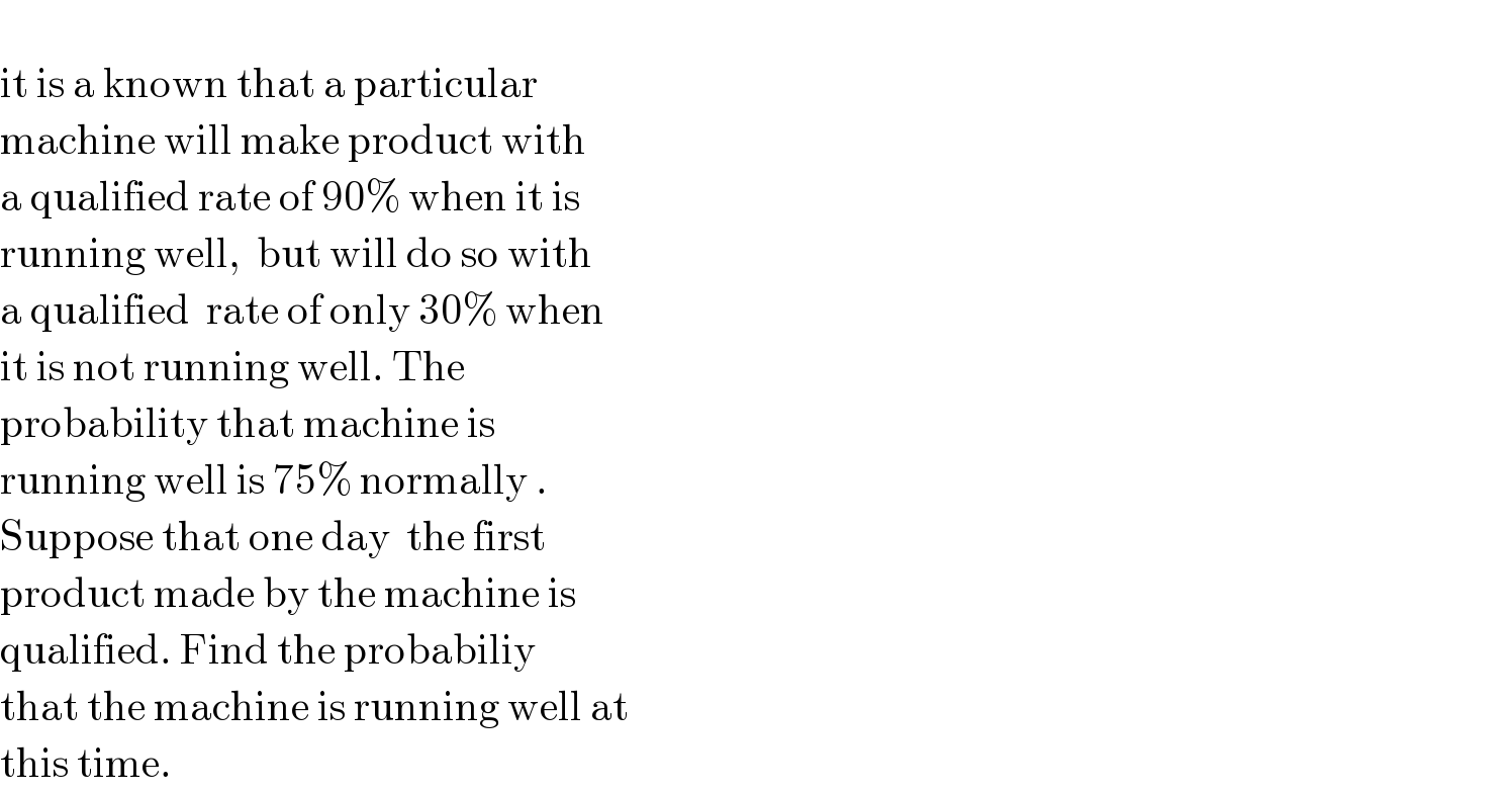   it is a known that a particular  machine will make product with   a qualified rate of 90% when it is  running well,  but will do so with   a qualified  rate of only 30% when   it is not running well. The  probability that machine is   running well is 75% normally .  Suppose that one day  the first   product made by the machine is   qualified. Find the probabiliy   that the machine is running well at  this time.   