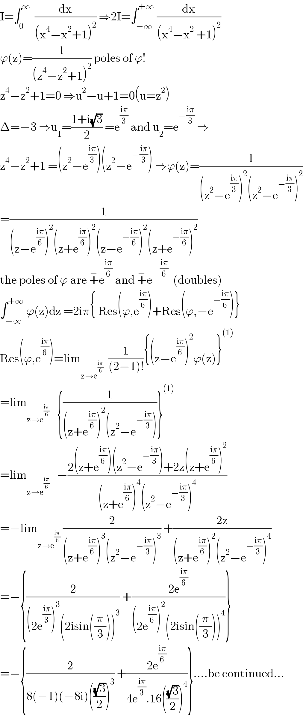 I=∫_0 ^∞   (dx/((x^4 −x^2 +1)^2 )) ⇒2I=∫_(−∞) ^(+∞)  (dx/((x^4 −x^2  +1)^2 ))  ϕ(z)=(1/((z^4 −z^2 +1)^2 )) poles of ϕ!  z^4 −z^2 +1=0 ⇒u^2 −u+1=0(u=z^2 )  Δ=−3 ⇒u_1 =((1+i(√3))/2) =e^((iπ)/3)  and u_2 =e^(−((iπ)/3))  ⇒  z^4 −z^2 +1 =(z^2 −e^((iπ)/3) )(z^2 −e^(−((iπ)/3)) ) ⇒ϕ(z)=(1/((z^2 −e^((iπ)/3) )^2 (z^2 −e^(−((iπ)/3)) )^2 ))  =(1/((z−e^((iπ)/6) )^2 (z+e^((iπ)/6) )^2 (z−e^(−((iπ)/6)) )^2 (z+e^(−((iπ)/6)) )^2 ))  the poles of ϕ are +^− e^((iπ)/6)  and +^− e^(−((iπ)/6))   (doubles)  ∫_(−∞) ^(+∞)  ϕ(z)dz =2iπ{ Res(ϕ,e^((iπ)/6) )+Res(ϕ,−e^(−((iπ)/6)) )}  Res(ϕ,e^((iπ)/6) )=lim_(z→e^((iπ)/6) )   (1/((2−1)!)){(z−e^((iπ)/6) )^2 ϕ(z)}^((1))   =lim_(z→e^((iπ)/6) )    {(1/((z+e^((iπ)/6) )^2 (z^2 −e^(−((iπ)/3)) )))}^((1))   =lim_(z→e^((iπ)/6) )    −((2(z+e^((iπ)/6) )(z^2 −e^(−((iπ)/3)) )+2z(z+e^((iπ)/6) )^2 )/((z+e^((iπ)/6) )^4 (z^2 −e^(−((iπ)/3)) )^4 ))  =−lim_(z→e^((iπ)/6) )  (2/((z+e^((iπ)/6) )^3 (z^2 −e^(−((iπ)/3)) )^3 )) +((2z)/((z+e^((iπ)/6) )^2 (z^2 −e^(−((iπ)/3)) )^4 ))  =−{(2/((2e^((iπ)/3) )^3 (2isin((π/3)))^3 )) +((2e^((iπ)/6) )/((2e^((iπ)/6) )^2 (2isin((π/3)))^4 ))}  =−{(2/(8(−1)(−8i)(((√3)/2))^3 )) +((2e^((iπ)/6) )/(4e^((iπ)/3) .16(((√3)/2))^4 ))}....be continued...  