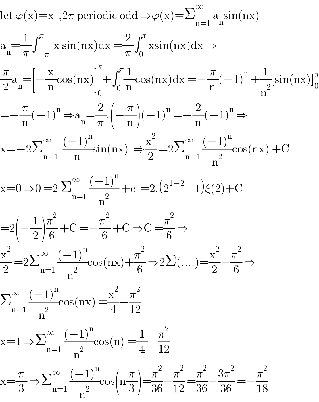 let ϕ(x)=x  ,2π periodic odd ⇒ϕ(x)=Σ_(n=1) ^∞  a_n sin(nx)  a_n =(1/π)∫_(−π) ^π  x sin(nx)dx =(2/π)∫_0 ^π  xsin(nx)dx ⇒  (π/2)a_n =[−(x/n)cos(nx)]_0 ^π +∫_0 ^π (1/n)cos(nx)dx =−(π/n)(−1)^n  +(1/n^2 )[sin(nx)]_0 ^π   =−(π/n)(−1)^n  ⇒a_n =(2/π).(−(π/n))(−1)^n  =−(2/n)(−1)^n  ⇒  x=−2Σ_(n=1) ^∞   (((−1)^n )/n)sin(nx)  ⇒(x^2 /2) =2Σ_(n=1) ^∞  (((−1)^n )/n^2 )cos(nx) +C  x=0 ⇒0 =2 Σ_(n=1) ^∞  (((−1)^n )/n^2 ) +c  =2.(2^(1−2) −1)ξ(2)+C  =2(−(1/2))(π^2 /6) +C =−(π^2 /6) +C ⇒C =(π^2 /6) ⇒  (x^2 /2) =2Σ_(n=1) ^∞  (((−1)^n )/n^2 )cos(nx)+(π^2 /6) ⇒2Σ(....)=(x^2 /2)−(π^2 /6) ⇒  Σ_(n=1) ^∞  (((−1)^n )/n^2 )cos(nx) =(x^2 /4)−(π^2 /(12))  x=1 ⇒Σ_(n=1) ^∞  (((−1)^n )/n^2 )cos(n) =(1/4)−(π^2 /(12))  x=(π/3) ⇒Σ_(n=1) ^∞  (((−1)^n )/n^2 )cos(n(π/3))=(π^2 /(36))−(π^2 /(12)) =(π^2 /(36))−((3π^2 )/(36)) =−(π^2 /(18))  