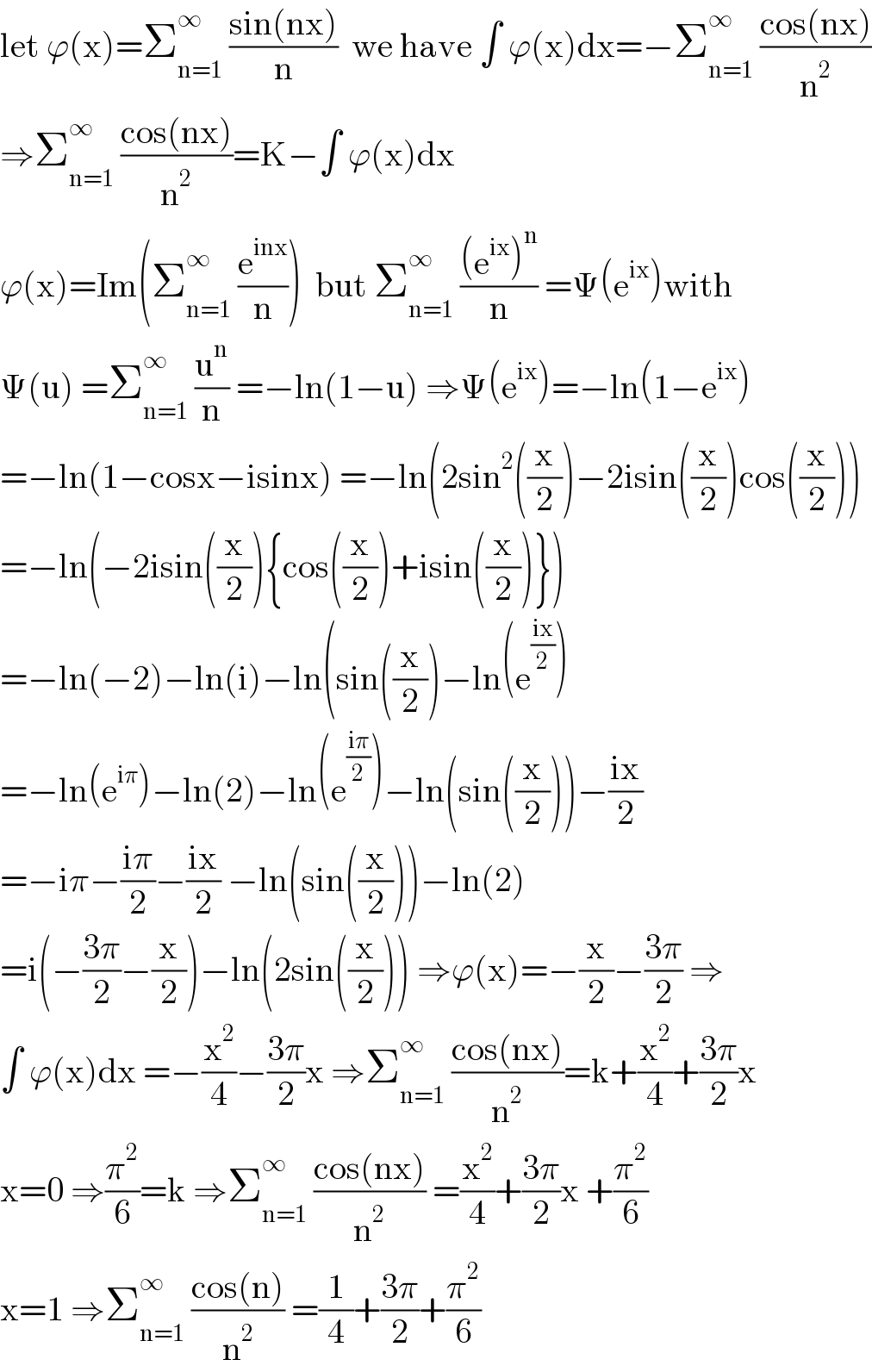 let ϕ(x)=Σ_(n=1) ^∞  ((sin(nx))/n)  we have ∫ ϕ(x)dx=−Σ_(n=1) ^∞  ((cos(nx))/n^2 )  ⇒Σ_(n=1) ^∞  ((cos(nx))/n^2 )=K−∫ ϕ(x)dx  ϕ(x)=Im(Σ_(n=1) ^∞  (e^(inx) /n))  but Σ_(n=1) ^∞  (((e^(ix) )^n )/n) =Ψ(e^(ix) )with  Ψ(u) =Σ_(n=1) ^∞  (u^n /n) =−ln(1−u) ⇒Ψ(e^(ix) )=−ln(1−e^(ix) )  =−ln(1−cosx−isinx) =−ln(2sin^2 ((x/2))−2isin((x/2))cos((x/2)))  =−ln(−2isin((x/2)){cos((x/2))+isin((x/2))})  =−ln(−2)−ln(i)−ln(sin((x/2))−ln(e^((ix)/2) )  =−ln(e^(iπ) )−ln(2)−ln(e^((iπ)/2) )−ln(sin((x/2)))−((ix)/2)  =−iπ−((iπ)/2)−((ix)/2) −ln(sin((x/2)))−ln(2)  =i(−((3π)/2)−(x/2))−ln(2sin((x/2))) ⇒ϕ(x)=−(x/2)−((3π)/2) ⇒  ∫ ϕ(x)dx =−(x^2 /4)−((3π)/2)x ⇒Σ_(n=1) ^∞  ((cos(nx))/n^2 )=k+(x^2 /4)+((3π)/2)x  x=0 ⇒(π^2 /6)=k ⇒Σ_(n=1) ^∞  ((cos(nx))/n^2 ) =(x^2 /4)+((3π)/2)x +(π^2 /6)  x=1 ⇒Σ_(n=1) ^∞  ((cos(n))/n^2 ) =(1/4)+((3π)/2)+(π^2 /6)  