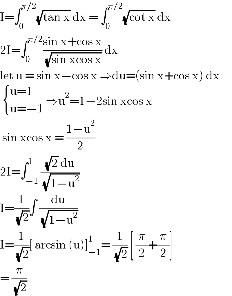 I=∫_0 ^(π/2) (√(tan x)) dx = ∫_0 ^(π/2) (√(cot x)) dx  2I=∫_0 ^(π/2) ((sin x+cos x)/( (√(sin xcos x)))) dx  let u = sin x−cos x ⇒du=(sin x+cos x) dx    { ((u=1)),((u=−1)) :} ⇒u^2 =1−2sin xcos x   sin xcos x = ((1−u^2 )/2)  2I=∫_(−1) ^1 (((√2) du)/( (√(1−u^2 ))))  I=(1/( (√2)))∫ (du/( (√(1−u^2 ))))   I=(1/( (√2)))[ arcsin (u)]_(−1) ^1 = (1/( (√2))) [ (π/2)+(π/2)]  = (π/( (√2)))  